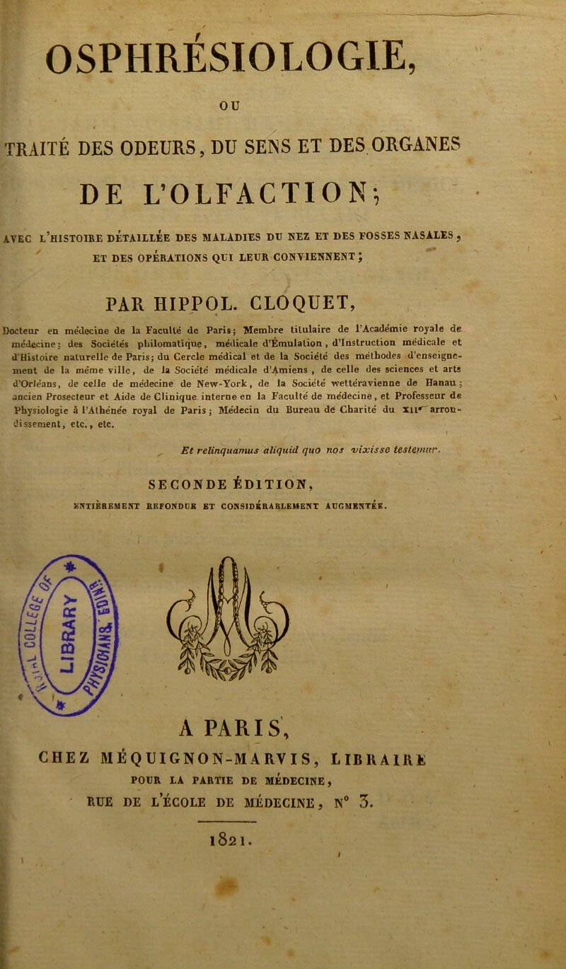 OU TRAITÉ DES ODEURS, DU SENS ET DES ORGANES DE L’OLFACTION, AVEC L’HISTOIRE DETAILLEE DES MALADIES DU NEZ ET DES FOSSES NASALES , ET DES OPÉRATIONS QUI LEUR CONTIENNENT J PAR HIPPOL. CLOQUET, Docteur en me'decine de la Faculté de Paris; Membre titulaire de l'Académie royale de médecine; des Sociétés philomatique, médicale d’Émulation, d’instruction médicale et d’Hisloire naturelle de Paris; du Cercle médical et de la Société des méthodes d'enseigne- ment de la même ville, de la Société médicale d’Amiens , de celle des sciences et arts d’Orléans, de celle de médecine de New-York, de la Société wettéravienne de Hanau; ancien Prosecleur et Aide de Clinique interne en la Faculté de médecine, et Professeur de Physiologie à l’Athénée royal de Paris; Médecin du Bureau de Charité du Xii« arron- dissement, etc., etc. ( 1 Et relinquamus aliquid quo nos vixisse testant»'. SECONDE ÉDITION, ENTIÈREMENT REFONDOK ET CONSIDERABLEMENT AUGMENTEE. §« A PARIS, CHEZ MÉQUIGNON-MARVIS, LIBRAIRE POUR LA PARTIE DE MEDECINE, RUE DE L ECOLE DE MÉDECINE, N° 3. 1821.