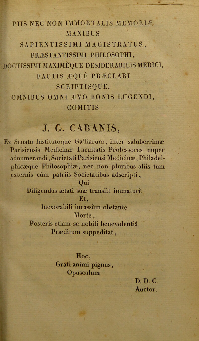 PUS NEC NON IMMORTALIS MEMORIÆ MANIBUS SAPIENTISSIMI MAGISTRATUS, PRÆSTANTISSIMI PHILOSOPHA DOCTISSIMI MAXIMÈQUE DESIDERABILIS MEDICI, FACTIS ÆQÜÈ PRÆCLARI SCRIPTISQUE, OMNIBUS OMNI ÆVO BONIS LUGENDI, COMITIS • J. G. CABANÏS, Ex Senatu Institutoque Galliarum, inter saluberrimæ Parisiensis Medicinæ Facultatis Professores nuper adnumerandi, Societati Parisiensi Medicinæ, Philadel- phicæque Philosopbiæ, nec non pluribus aliis tum externis cùm patriis Societatibus adscripti, Qui Diligendus ætati suæ transiit immature Et, Inexorabili incassùm obstante Morte, Posteris etiam se nobili benevolentiâ Præditum suppeditat, Hoc, Grati animi pignus, Opusculum D. D. C. Auctor.