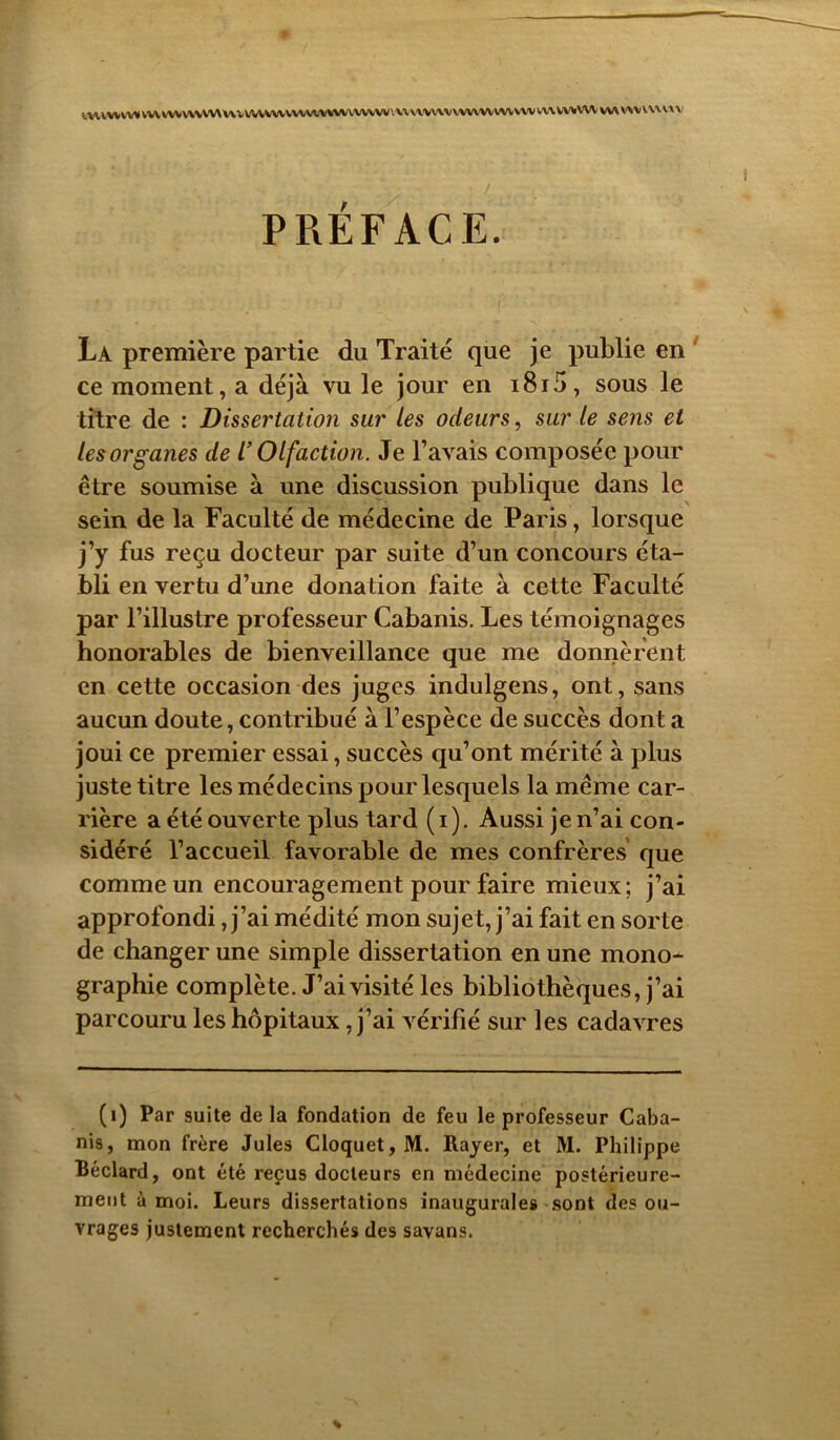 *MrVWVV* VW VWWWW V\ ^ VVVVWWA/VWVWWWW VW VWVVt WW W VW WV VW WWW WV VW WWW PREFACE. La première partie du Traité que je publie en ce moment, a déjà vu le jour en i8i5, sous le titre de : Dissertation sur les odeurs, sur le sens et les organes de l’Olfaction. Je l’avais composée pour être soumise à une discussion publique dans le sein de la Faculté de médecine de Paris, lorsque j’y fus reçu docteur par suite d’un concours éta- bli en vertu d’une donation faite à cette Faculté par l’illustre professeur Cabanis. Les témoignages honorables de bienveillance que me donnèrent en cette occasion des juges indulgens, ont, sans aucun doute, contribué à l’espèce de succès dont a joui ce premier essai, succès qu’ont mérité à plus juste titre les médecins pour lesquels la même car- rière a été ouverte plus tard (i). Aussi je n’ai con- sidéré l’accueil favorable de mes confrères que comme un encouragement pour faire mieux; j’ai approfondi, j’ai médité mon sujet, j’ai fait en sorte de changer une simple dissertation en une mono- graphie complète. J’ai visité les bibliothèques, j’ai parcouru les hôpitaux , j’ai vérifié sur les cadavres (1) Par suite delà fondation de feu le professeur Caba- nis, mon frère Jules Cloquet, M. Rayer, et M. Philippe Béclard, ont été reçus docteurs en médecine postérieure- ment à moi. Leurs dissertations inaugurales sont des ou- vrages justement recherchés des savans.