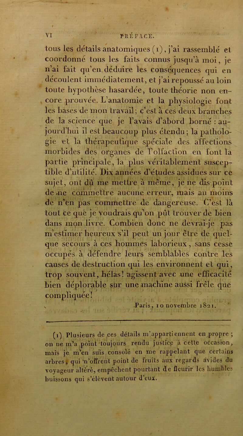 VI PIPÉ FACE. tous les détails anatomiques (i), j’ai rassemblé et coordonné tous les faits connus jusqu’à moi, je n’ai fait qu’en déduire les conséquences qui en découlent immédiatement, et j’ai repoussé au loin toute hypothèse hasardée, toute théorie non en- core prouvée. L’anatomie et la physiologie font les hases de mon travail; c’est à ces deux branches de la science que je l’avais d’abord borné : au- jourd’hui il est beaucoup plus étendu; la patholo- gie et la thérapeutique spéciale des affections morbides des organes de l’olfaction en font la partie principale, la plus véritablement suscep- tible d’utilité. Dix années d’études assidues sur ce sujet, ont dû me mettre à meme, je ne dis point de .ne commettre aucune erreur, mais au moins de n’en pas commettre de dangereuse. C’est là tout ce quë je voudrais qu’on pût trouver de bien dans mon livre. Combien donc ne devrai-je pas m’estimer heureux s’il peut un jour être de quel- que secours à ces hommes laborieux, sans cesse occupés à défendre leurs semblables contre les causes de destruction qui les environnent et qui, trop souvent, hélas ! agissent avec une efficacité bien déplorable sur une machine aussi frêle que compliquée ! x Paris, 10 novembre 1821. (1) Plusieurs de ces détails m’appartiennent en propre ; on ne m’a point toujours rendu justicp à cette occasion, mais je m’en suis consolé en me rappelant que certains arbres, qui 'n’offrent point de fruits aux regards avides du voyageur altéré, empêchent pourtant de fleurir les humbles buissons qui s’élèvent autour d’eux.