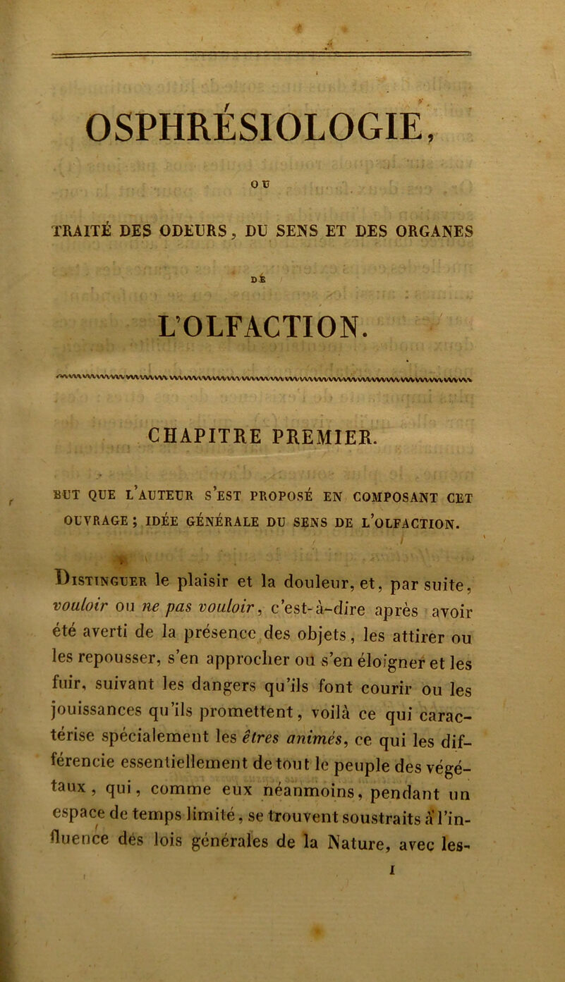 O V TRAITÉ DES ODEURS, DU SENS ET DES ORGANES ni L’OLFACTION. /Wl'WtWVWWVWVWVWV vvvvvvv'vvvvvvvv wwwwvvw wvwvwvv\/vvwvwvwvwwvvw wvv\% CHAPITRE PREMIER. BUT QUE L AUTEUR S EST PROPOSÉ EN COMPOSANT CET OUVRAGE ; IDÉE GÉNÉRALE DU SENS DE L’OLFACTION. > V -v ■ . ■ ; :: .iv Distinguer le plaisir et la douleur, et, par suite, vouloir ou ne pas vouloir, c’est-à-dire après avoir été averti de la présence des objets, les attirer ou les repousser, s’en approcher ou s’en éloigner et les fuir, suivant les dangers qu’ils font courir ou les jouissances qu’ils promettent, voilà ce qui carac- térise spécialement les êtres animés, ce qui les dif- férencie essentiellement de tout le peuple des végé- taux , qui, comme eux néanmoins, pendant un espace de temps limité, se trouvent soustraits a l’in- fluence des lois générales de la Nature, avec les-