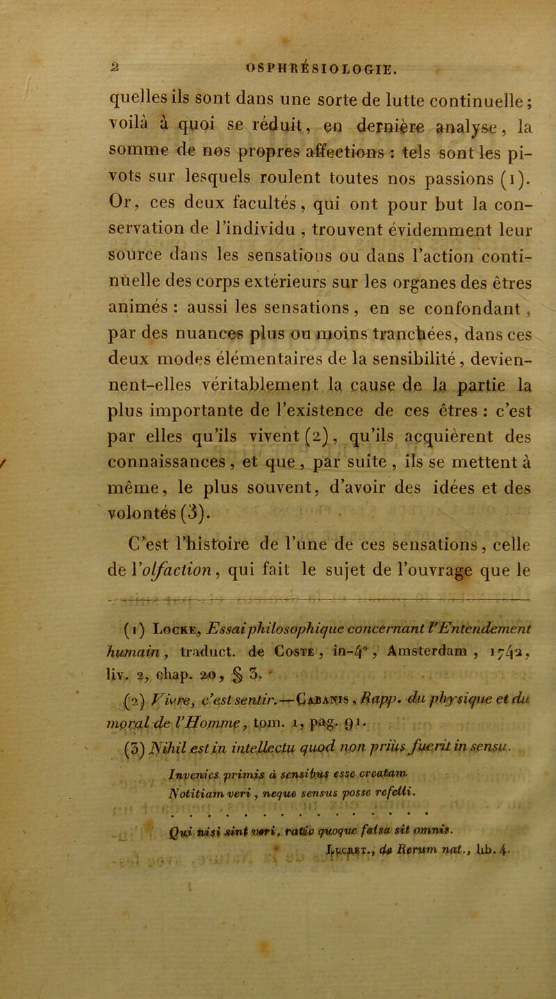 quelles ils sont dans une sorte de lutte continuelle; voilà a quoi se réduit, en dernière analyse, la somme de nos propres affections : tels sont les pi- vots sur lesquels roulent toutes nos passions (i). Or, ces deux facultés, qui ont pour but la con- servation de l’individu , trouvent évidemment leur source dans les sensations ou dans l’action conti- nuelle des corps extérieurs sur les organes des êtres animés : aussi les sensations, en se confondant, par des nuances plus ou moins tranchées, dans ces deux modes élémentaires de la sensibilité, devien- nent-elles véritablement la cause de la partie la plus importante de l’existence de ces êtres : c’est par elles qu’ils vivent (2), qu’ils acquièrent des connaissances , et que , par suite , ils se mettent à même, le plus souvent, d’avoir des idées et des volontés (3). C’est l’histoire de l’une de ces sensations, celle de Y olfaction, qui fait le sujet de l’ouvrage que le ( 1 ) Locke, Essai philosophique concernant VEntendement humain, traduct. de Coste , in-Zp, Amsterdam , 17^2, liv. 2, chap. ao, § 3. (2) Vivre, c’est sentir.—Cabanis , Rapp. du physique et dit mçral de l’Homme, toin. 1, pag. 91. (5) JSihil est in intellcctu quod non priUsfue.ru in sensu. Inverties •primis « scnsitius esse crcutané Notitiamveri , neque sensus fosse rcfetli. • • • • Qyj, ni si sint v«ri, ratio quoque fatsa sit omnis. LttcaET., du Rerum nat., Lb. 4-