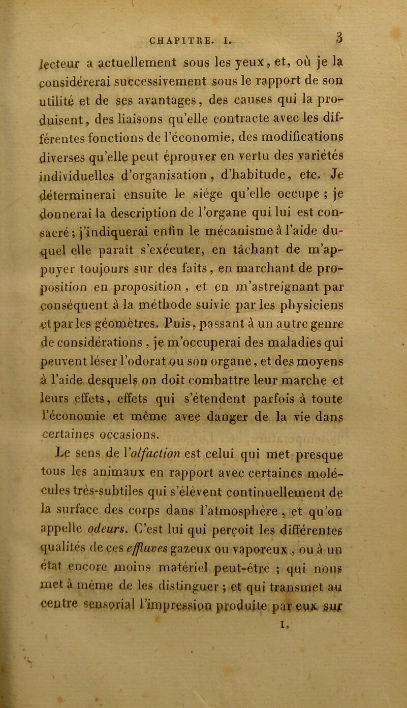 lecteur a actuellement sous les yeux, et, où je la considérerai successivement sous le rapport de son utilité et de ses avantages, des causes qui la pro- duisent, des liaisons qu’elle contracte avec les dif- férentes fonctions de l’économie, des modifications diverses quelle peut éprouver en vertu des variétés individuelles d’organisation, d’habitude, etc. Je déterminerai ensuite le siège quelle occupe ; je donnerai la description de l’organe qui lui est con- sacré; j’indiquerai enfin le mécanisme à l’aide du- quel elle paraît s’exécuter, en tâchant de m’ap- puyer toujours sur des faits, en marchant de pro- position en proposition, et en m’astreignant par conséquent à la méthode suivie par les physiciens et par les géomètres. Puis, passant à un autre genre de considérations , je m’occuperai des maladies qui peuvent léser l’odorat ou son organe, et des moyens à l’aide desquels on doit combattre leur marche et leurs effets, effets qui s’étendent parfois à toute l’économie et même avee danger de la vie dans certaines occasions. Le sens de Yolfaction est celui qui met presque tous les animaux en rapport avec certaines molé- cules très-subtiles qui s’élèvent continuellement de la surface des corps dans l’atmosphère , et qu’on appelle odeurs. C’est lui qui perçoit les différentes qualités de ces effluves gazeux ou vaporeux , ou à un état encore moins matériel peut-être ; qui nous met à même de les distinguer ; et qui transmet au centre sensorial l’impression produite par eux sur