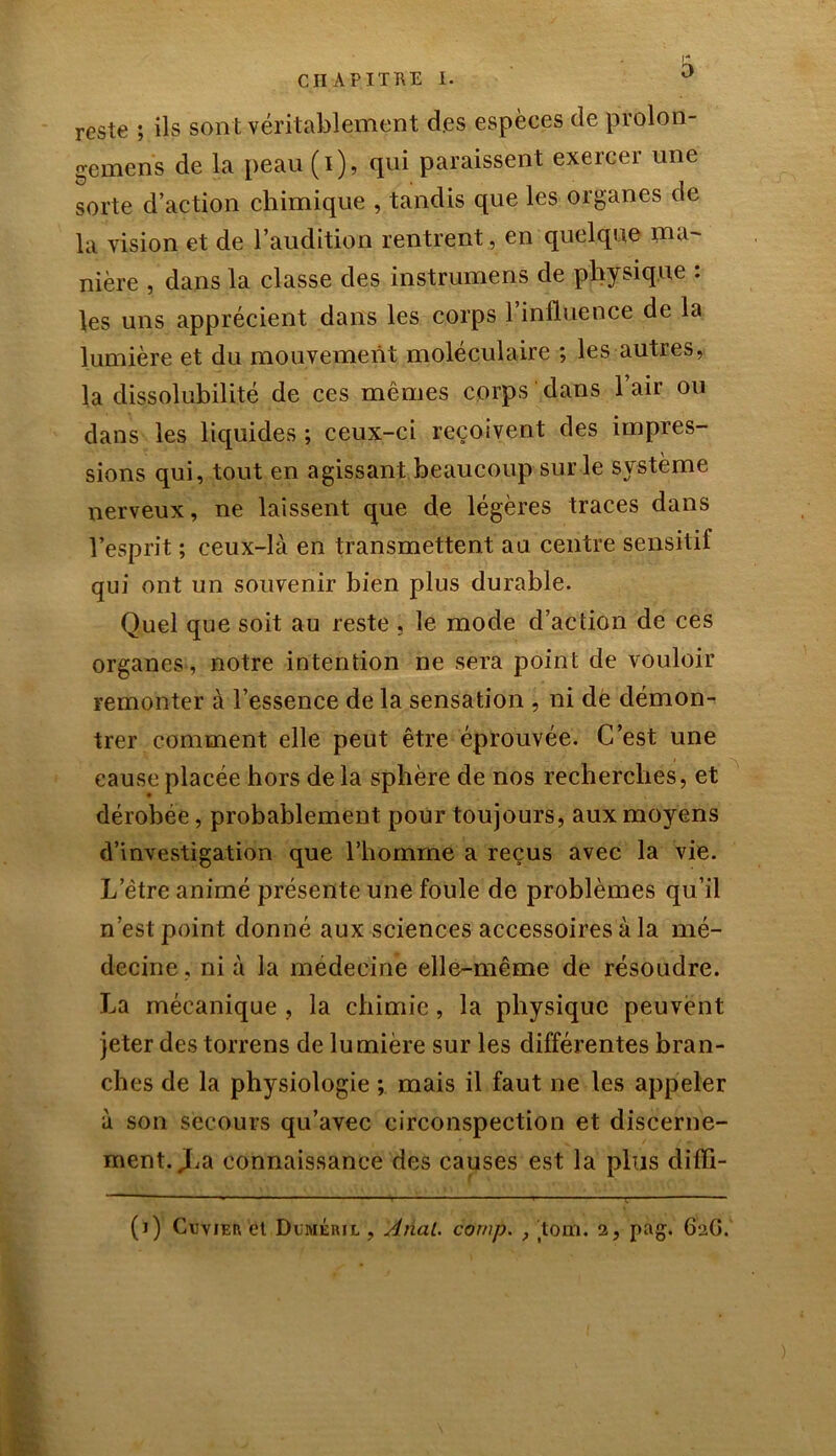 reste ; ils sont véritablement des espèces de prolon- gement de la peau (i), qui paraissent exercer une sorte d’action chimique , tandis que les organes de la vision et de l’audition rentrent , en quelque ma- nière , dans la classe des instrumens de physique : les uns apprécient dans les corps 1 influence de la lumière et du mouvement moléculaire ; les autres, la dissolubilité de ces mêmes corps ' dans l’air ou dans les liquides ; ceux-ci reçoivent des impres- sions qui, tout en agissant beaucoup sur le système nerveux, ne laissent que de légères traces dans l’esprit ; ceux-là en transmettent au centre sensitif qui ont un souvenir bien plus durable. Quel que soit au reste , le mode d’action de ces organes, notre intention ne sera point de vouloir remonter à l’essence de la sensation , ni de démon- trer comment elle peut être éprouvée. C’est une cause placée hors de la sphère de nos recherches, et dérobée, probablement pour toujours, aux moyens d’investigation que l’homme a reçus avec la vie. L’être animé présente une foule de problèmes qu’il n’est point donné aux sciences accessoires à la mé- decine , ni à la médecine elle-même de résoudre. La mécanique , la chimie, la physique peuvent jeter des torrens de lumière sur les différentes bran- ches de la physiologie ; mais il faut ne les appeler à son secours qu’avec circonspection et discerne- ment. JLa connaissance des causes est la plus difli- (j) Cwier et Dvméril , Anal, cornp. , tom. 2, pag. 62G.