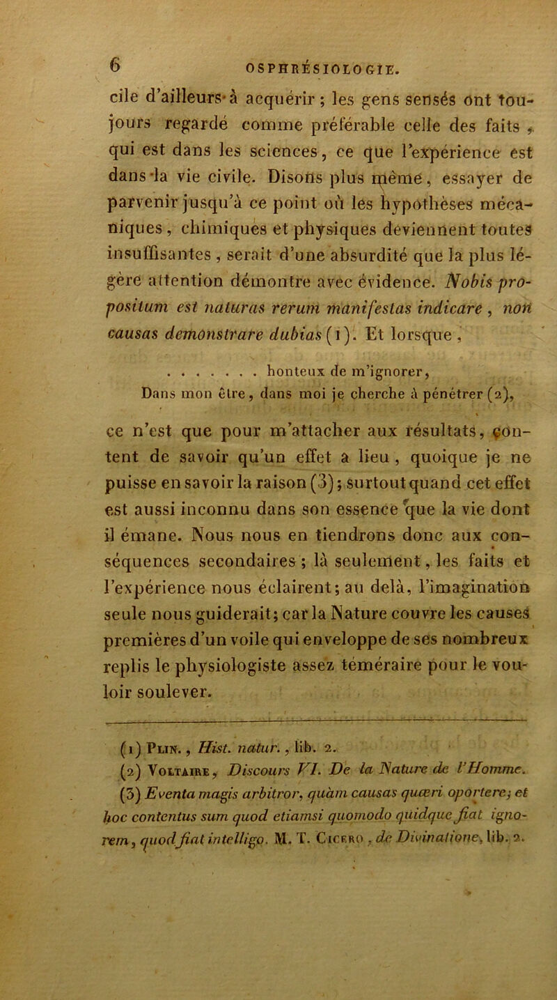 cile d’ailleurs*à acquérir; les gens sensés ont tou- jours regardé comme préférable celle des faits qui est dans les sciences, ce que l’expérience est dans-la vie civile. Disons plus même, essayer de parvenir jusqu’à ce point où les hypothèses méca- niques , chimiques et physiques deviennent toutes insuffisantes , serait d’une absurdité que la plus lé- gère attention démontre avec évidence. N obis pro- positum est naturas rerum manifestas indicare , non causas demonslrare dubias( i). Et lorsque , honteux de m’ignorer, Dans mon être, dans moi je cherche à pénétrer (2), ce n’est que pour m’attacher aux résultats, con- tent de savoir qu’un effet a lieu , quoique je ne puisse en savoir la raison (3) ; surtout quand cet effet est aussi inconnu dans son essence fque la vie dont il émane. Nous nous en tiendrons donc aux con- séquences secondaires ; là seulement, les faits et l’expérience nous éclairent; au delà, l’imagination seule nous guiderait; caria Nature couvre les causes premières d’un voile qui enveloppe de ses nombreux replis le physiologiste assez téméraire pour le vou- loir soulever. (1) Plin. , Hist. natur., lib. 2. (2) Voltaire, Discours VI. De la Nature de l’Homme. (5) Eventa magis arbitror, quàm causas queeri oportere; et hoc contentus sum quod etiamsi quomodo qüidquc fiat igno- rera, quodfiat intelligo. i\I. T. Ctcrro , de Divin alloue, lib. 2.