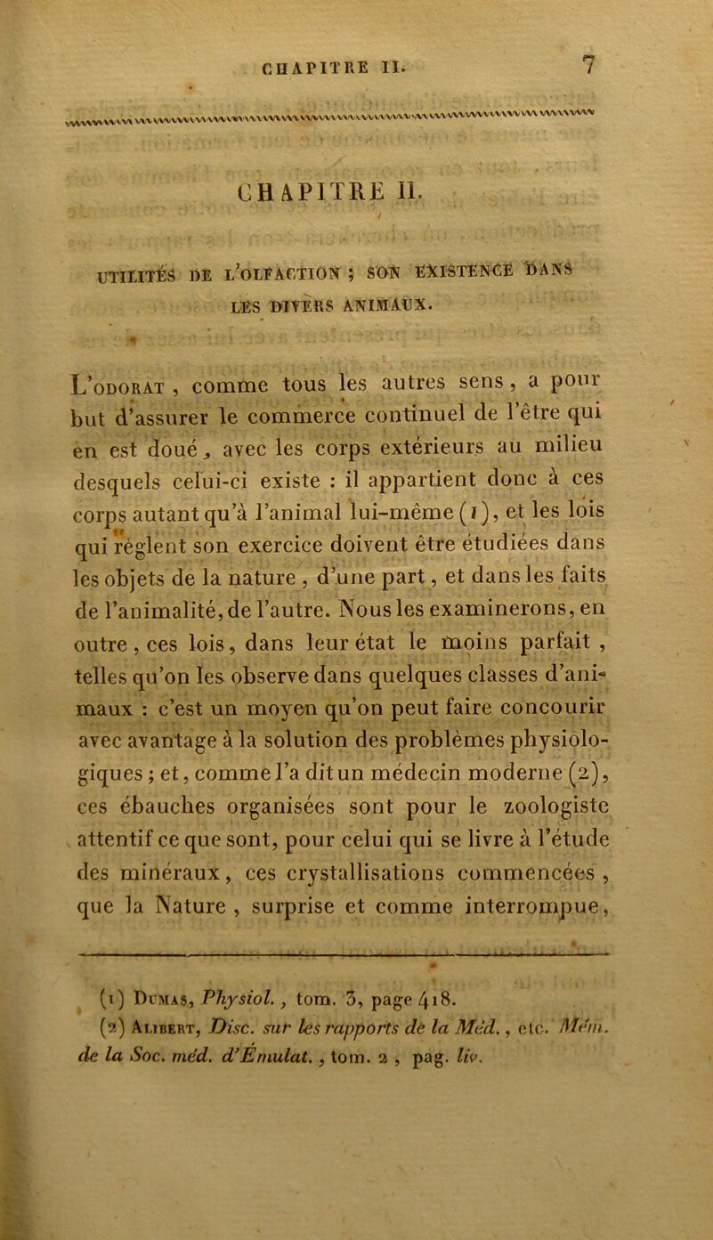 ^v»wv vvv^v^vwvv^v^vvv^ CHAPITRE II. UTILITÉS 1)E L’OLFACTION j SON EXISTENCE DANS LES MYERS ANIMAUX. ; ; *  1! • \ à - . . ’v * - L’odorat, comme tous les autres sens, a pour but d’assurer le commerce continuel de l’être qui en est doué avec les corps extérieurs au milieu desquels celui-ci existe : il appartient donc à ces corps autant qu’à l’animal lui-même ( I ), et les lois qui règlent son exercice doivent être étudiées dans les objets de la nature , d’une part, et dans les faits de l’animalité, de l’autre. Nous les examinerons, en outre, ces lois, dans leur état le moins parfait, telles qu’on les observe dans quelques classes d’ani- maux : c’est un moyen qu’on peut faire concourir avec avantage à la solution des problèmes physiolo- giques ; et, comme l’a dit un médecin moderne (2), ces ébauches organisées sont pour le zoologiste attentif ce que sont, pour celui qui se livre à l’étude des minéraux, ces crystallisations commencées, que la Nature, surprise et comme interrompue, (1) Dymas, Physiol., tom. 5, page 418. (2) At.ibert, Disc, sur les rapports de la Mèd., etc. Ment, de la Soc. med. d’Émulât., tom. 2 , pag. liv.