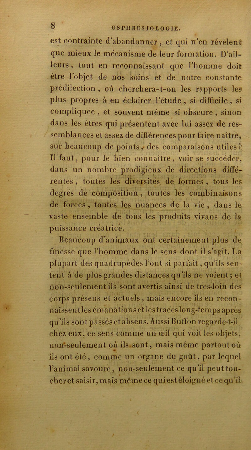 est contrainte d’abandonner, et qui n’en révèlent que mieux le mécanisme de leur formation. D’ail- leurs , tout en reconnaissant que l’homme doit être l’objet de nos soins et de notre constante prédilection , où cherchera-t-on les rapports les plus propres à en éclairer l’étude , si difficile, si compliquée , et souvent même si obscure , sinon dans les êtres qui présentent avec lui assez de res- semblances et assez de différences pour faire naître, sur beaucoup de points,- des comparaisons utiles? Ï1 faut, pour le bien connaître, voir se succéder, dans un nombre prodigieux de directions diffé- rentes , toutes les diversités de formes , tous les degrés de composition , toutes les combinaisons de forces , toutes les nuances de la vie , dans le vaste ensemble de tous les produits vivans de la puissance créatrice. Beaucoup d’animaux ont certainement plus de finesse que l’homme dans le sens dont il s’agit. La plupart des quadrupèdes l’ont si parfait, qu’ils sen- tent à de plus grandes distances qu’ils ne voient ; et non-seulement ils sont avertis ainsi de très-loin des corps présens et actuels, mais encore ils en recon- naissentles émanations et les traceslong-temps après qu’ils sont passés et absens. Aussi Buffon regarde-t-il chez eux, ce sens comme un œil qui voit les objets, non-seulement où ils.sont, mais même partout où ils ont été, comme un organe du goût, par lequel l’animal savoure, non-seulement ce qu’il peut tou- » cher et saisir, mais même ce qui est éloigné et ce qu’il