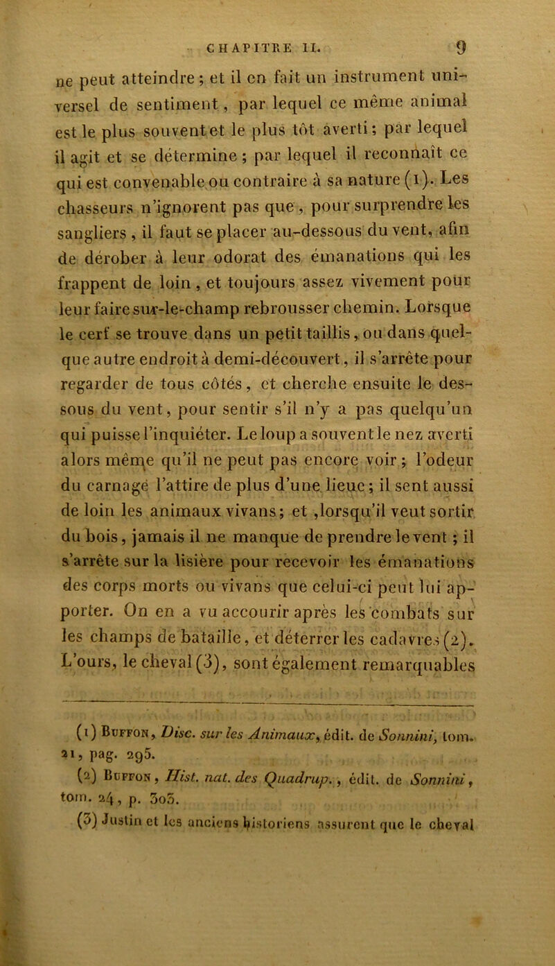 ne peut atteindre ; et il en fait un instrument uni- versel de sentiment, par lequel ce même animal est le plus souvent et le plus tôt averti; par lequel il agit et se détermine ; par lequel il reconnaît ce qui est convenable ou contraire à sa nature ( i}. Les chasseurs n’ignorent pas que , pour surprendre les sangliers , il faut se placer au-dessous du vent, afin de dérober à leur odorat des émanations qui les frappent de loin, et toujours assez vivement pour leur faire sur-le-champ rebrousser chemin. Lorsque le cerf se trouve dans un petit taillis,. ou dans quel- que autre endroit à demi-découvert, il s’arrête pour regarder de tous côtés, et cherche ensuite le des- sous du vent, pour sentir s’il n’y a pas quelqu’un qui puisse l’inquiéter. Le loup a souvent le nez averti alors même qu’il ne peut pas encore voir ; l’odeur du carnage l’attire de plus d’une lieue ; il sent aussi de loin les animaux vivans ; et ,lorsqu’il veut sortir, du bois, jamais il ne manque de prendre le vent ; il s’arrête sur la lisière pour recevoir les émanations des corps morts ou vivans que celui-ci peut lui ap- porter. On en a vu accourir après les combats sur les champs de bataille, et déterrer les cadavres (2). L’ours, le cheval (3), sont également remarquables (1) Buffon, Disc, sur les Animaux, édit, de Sonnini, loin. 21, pag. 295. (2) Buffon , Hist. nat. des Quadrup., édit, de Sonnini, tom. 24, p. 3o5. (3) Justin et les anciens historiens assurent que le cheval