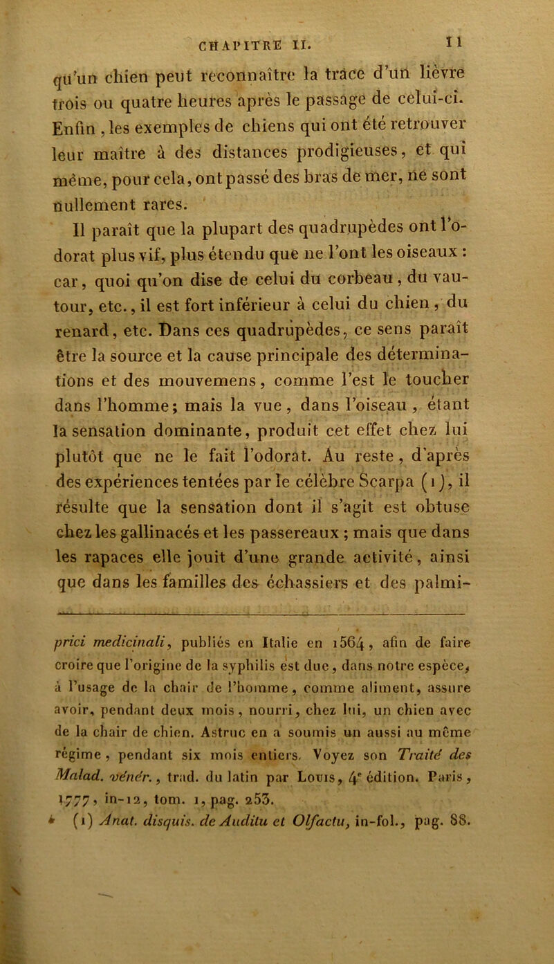 I 1 qu’un chien peut reconnaître la trace d’un lièvre trois ou quatre heures après le passage de celui-ci. Enfin , les exemples de chiens qui ont été retrouver leur maître à des distances prodigieuses, et qui même, pour cela, ont passé des bras de mer, ne sont nullement rares. Il paraît que la plupart des quadrupèdes ont l’o- dorat plus vif, plus étendu que ne l’ont les oiseaux : car, quoi qu’on dise de celui du corbeau , du vau- tour, etc., il est fort inférieur à celui du chien , du renard, etc. Dans ces quadrupèdes, ce sens paraît être la source et la cause principale des détermina- tions et des mouvemens, comme l’est le toucher dans l’homme; mais la vue, dans l’oiseau, étant la sensation dominante, produit cet effet chez lui plutôt que ne le fait l’odorat. Au reste, d’après des expériences tentées par le célèbre Scarpa ( 1 ), il résulte que la sensation dont il s’agit est obtuse chez les gallinacés et les passereaux ; mais que dans les rapaces elle jouit d’une grande activité, ainsi que dans les familles des échassiers et des palmi- prici medicinali, publiés en Italie en i564, afin de faire croire que l’origine de la syphilis est duc, dans notre espèce, à l’usage de la chair de l’homme, comme aliment, assure avoir, pendant deux mois, nourri, chez lui, un chien avec de la chair de chien. Astruc en a soumis un aussi au meme régime , pendant six mois entiers. Voyez son Traité des Malad. vénér., trad. du latin par Louis, 4e édition. Paris, 1777, in-12, tom. i,pag. 253. ± (1) Anat. disquis. de Aadilu et Olfactu, in-foh, pag. 88.