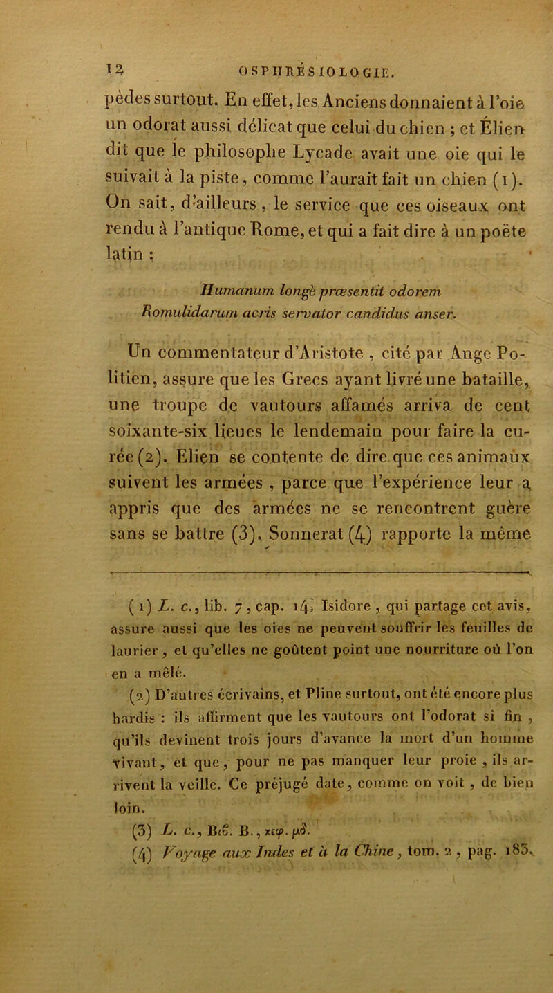 pècles surtout. En effet, les Anciens donnaient à l’oie un odorat aussi délicat que celui du chien ; et Élien dit que le philosophe Lycade avait une oie qui le suivait à la piste, comme l’aurait fait un chien (i). On sait, d’ailleurs, le service que ces oiseaux ont rendu à l’antique Rome, et qui a fait dire à un poète latin : . , Humanum longe prœsentit odorem Romulidarum acris servator candidus anser. Un commentateur d’Aristote , cité par Ange Po- litien, assure que les Grecs ayant livré une bataille, une troupe de vautours affamés arriva de cent soixante-six lieues le lendemain pour faire la cu- rée (2). Elien se contente de dire que ces animaux suivent les armées , parce que l’expérience leur a appris que des armées ne se rencontrent guère sans se battre (3), Sonnerat (4.) rapporte la même ( 1 ) L. c., lib. 7, cap. i/b Isidore , qui partage cet avis, assure aussi que les oies ne peuvent souffrir les feuilles de laurier, et qu’elles ne goûtent point une nourriture où l’on en a mêlé. (2) D’autres écrivains, et Pline surtout, ont été encore plus hardis : ils affirment que les vautours ont l’odorat si fm , qu’ils devinent trois jours d’avance la mort d’un homme vivant, et que, pour ne pas manquer leur proie , ils ar- rivent la veille. Ce préjugé date, comme on voit , de bien loin. (5) R. c., B(6. B., xt<p. fxS.