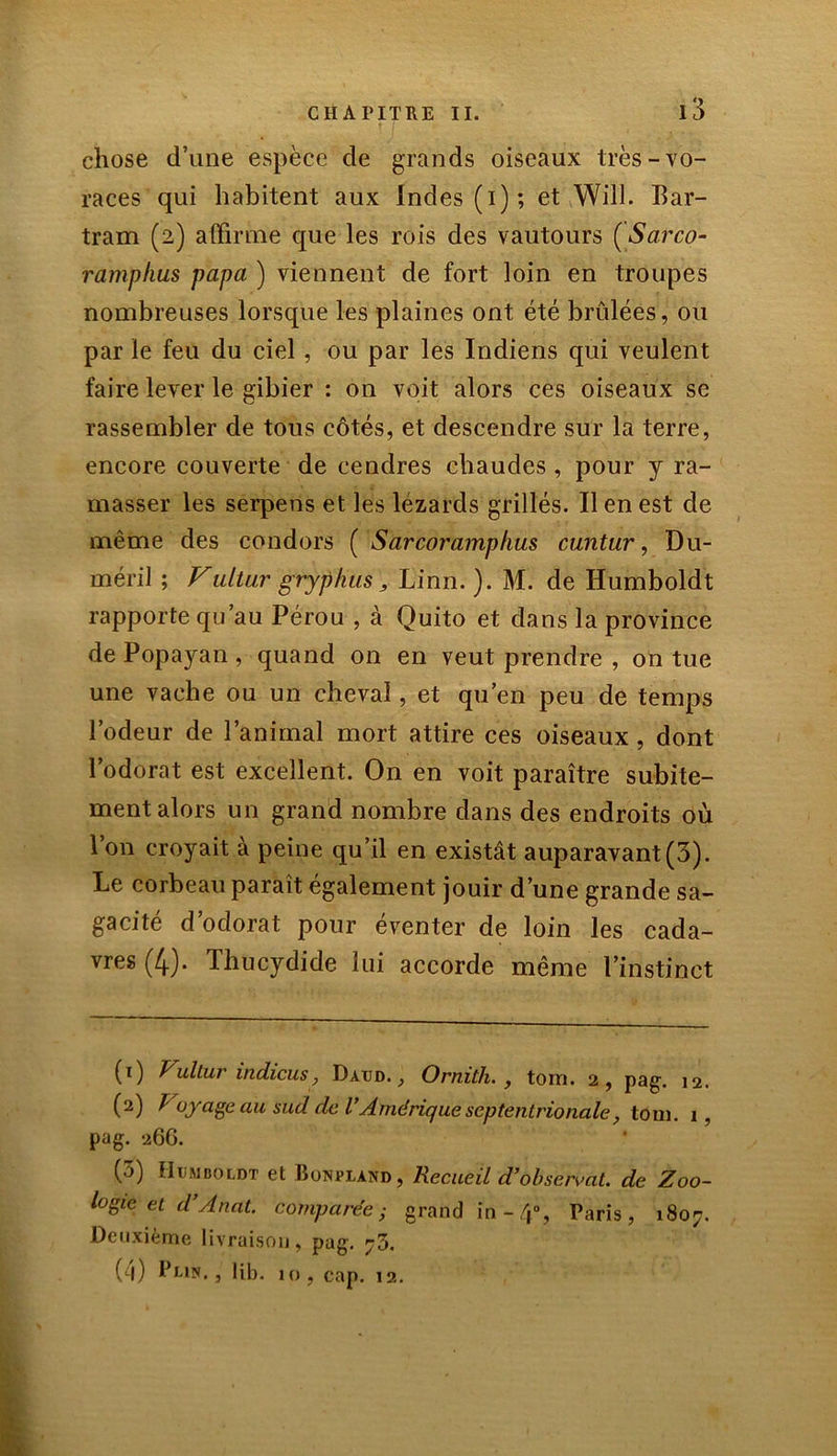 chose d’une espèce de grands oiseaux très-vo- races qui habitent aux Indes (i); et Will. Bar- tram (2) affirme que les rois des vautours (Sarco- ramphus papa ) viennent de fort loin en troupes nombreuses lorsque les plaines ont été brûlées, ou par le feu du ciel, ou par les Indiens qui veulent faire lever le gibier : on voit alors ces oiseaux se rassembler de tous côtés, et descendre sur la terre, encore couverte de cendres chaudes , pour y ra- masser les serpens et les lézards grillés. Il en est de même des condors ( Sarcoramphus cuntur, Du- méril ; Vultur gryphus, Linn. ). M. de Humboldt rapporte qu’au Pérou , à Quito et dans la province de Popayan , quand on en veut prendre , on tue une vache ou un cheval, et qu’en peu de temps l’odeur de l’animal mort attire ces oiseaux , dont l’odorat est excellent. On en voit paraître subite- ment alors un grand nombre dans des endroits où Ion croyait à peine qu’il en existât auparavant(3). Le corbeau paraît également jouir d’une grande sa- gacité d odorat pour eventer de loin les cada- vres (4). Thucydide lui accorde même l’instinct (1) Vullur indicus, Davd. , Ornith. , torn. 2, pag. 12. (2) Voyage au sud de l’Amérique septentrionale, toni. 1, pag. 26G. (3) Humboldt et Bonpland, Recueil d’observât, de Zoo- logie et d’Anat. comparée; grand in -4», Paris, 1807. Deuxième livraison, pag. 73. (4) l’i-ipf., 1 ib. 10, cap. 12.