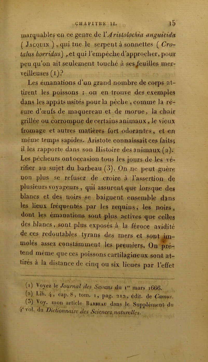 marquables en ce genre de Y Aristolochia anguicida ( Jaçqüin ), qui tue le serpent à sonnettes ( Cro- talus horridus) ^et qui l’empêche d’approcher, pour peu qu’on ait seulement touché à ses «feuilles mer- veilleuses ( i ) ? Les émanations d’un grand nombre de corps at- tirent les poissons : on en trouve des exemples dans les appâts usités pour la pêche , comme la ré- sure d’œufs de maquereau et de morue, la chair grillée ou corrompue de certains animaux, le vieux fromage et autres matières fort odorantes, et en même temps sapides. Aristote connaissait ces faits; il les rapporte dans son Histoire des animaux (2). Les pêcheurs ont occasion tous les jours de les vé- rifier au sujet du barbeau (3). On ne peut guère non plus se refuser de croire à l’assertion de plusieurs voyageurs , qui assurent que lorsque des blancs et des noirs se baignent ensemble dans les lieux fréquentés par les requins, les noirs, dont les émanations sont plus actives que celles des blancs, sont plus exposes a la féroce avidité de ces redoutables tyrans des mers et sont ^im- molés assez constamment les premiers. On pré- tend même que ces poissons cartilagineux sont at- tirés à la distance de cinq ou six lieues par l’effet (0 V°yez le Journal des Sayans du ior mars 1666. (^) tib. 4, cap. 8, toin. i, pag. 213, édit, de Camus. ('*) v°y. uion article Ba.hbea.ij dans le Supplément du l vol. du Dictionnaire des Sciences nalui'ellçs.