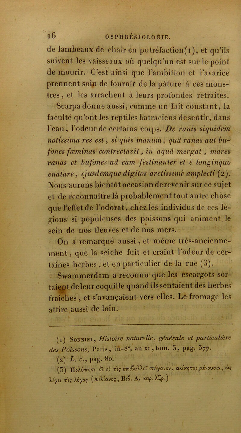 de lambeaux de chair en putréfaction(i), et qu’ils suivent les vaisseaux où quelqu’un est sur le point de mourir. C’est ainsi que l’ambition et l’avarice prennent soin de fournil de la pâture à ces mons- tres , et les arrachent à leurs profondes retraites. Scarpadonne aussi, comme un fait constant, la faculté qu’ont les reptiles batraciens desentir, dans l’eau, l’odeur de certains corps. De ranis siquideirn notissima res est, si quis manum, quâ ranas aut bu- fones fœminas contrectavit, in aqïiâ mergat, mares ranas et bufones ad eam festinanter et e longinquo enatare, ejusdemque digitos arctissimè amp/ecti (2). Nous aurons bientôt occasion derevenir sur ce sujet et de reconnaître là probablement tout autre chose que l’effet de l’odorat, chez les individus de ces lé- gions si populeuses des poissons qui animent le sein de nos fleuves et de nos mers. On a remarqué aussi, et même très-ancienne- ment , que la seiche fuit et craint l’odeur de cer- taines herbes , et en particulier de la rue (3). Swammerdam a reconnu que les escargots sor- taient deleur coquille quand iis sentaient des herbes fraîches , et s’avançaient vers elles. Le fromage les attire aussi de loin. (1) Sonnim , Histoire naturelle, générale et particulière des Poissons, Paris, in-8°, an xi, toin. 5, pag. 077. (2) L. c., pag. 80. (3) IIoXu7roff! Se et rtç E'JTiÇaXXe? rrrrjavov, axt'vrçrot pê/ovfftv, ù; Xeyet t\ç Xôyoç. (AtXtavoç, Bcë. A, xetp. XÇp.)