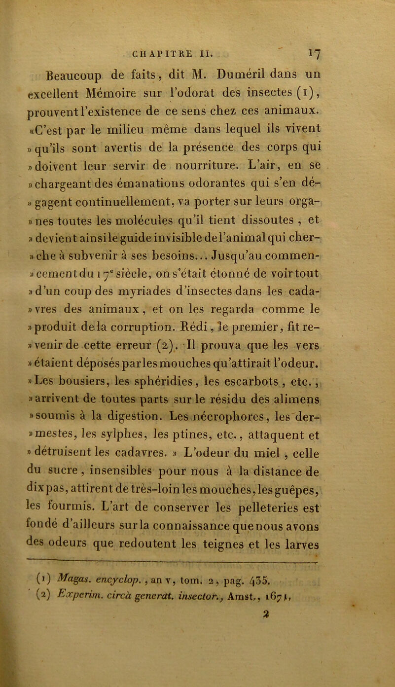 Beaucoup de faits, dit M. Duméril dans un excellent Mémoire sur l’odorat des insectes (1), prouvent l’existence de ce sens chez ces animaux. «C’est par le milieu même dans lequel ils vivent » qu’ils sont avertis de la présence des corps qui » doivent leur servir de nourriture. L’air, en se » chargeant des émanations odorantes qui s’en dé- » gagent continuellement, va porter sur leurs orga- » nés toutes les molécules qu’il tient dissoutes , et » devient ainsile guide invisible del’animal qui cher- »che à subvenir à ses besoins... Jusqu’au commen- «cernent du 17e siècle, on s’était étonné de voir tout «d’un coup des myriades d’insectes dans les cada- »vres des animaux, et on les regarda comme le «produit delà corruption. Rédi, le premier, fit re- tenir de cette erreur (2). Il prouva que les vers » étaient déposés parles mouches qu’attirait l’odeur. «Les bousiers, les sphéridies, les escarbots , etc., «arrivent de toutes parts sur le résidu des alimens «soumis à la digestion. Les nécrophores, les der- «mestes, les sylphes, les ptines, etc., attaquent et » détruisent les cadavres. » L’odeur du miel , celle du sucre , insensibles pour nous à la distance de dix pas, attirent de très-loin les mouches, les guêpes, les fourmis. L’art de conserver les pelleteries est fondé d’ailleurs surla connaissance quenous avons des odeurs que redoutent les teignes et les larves (1) Magas. encyclop. , an v, tom. 2, pag. 435. (2) Experim. circà generdt. insector., Arnst,, 1671, 3