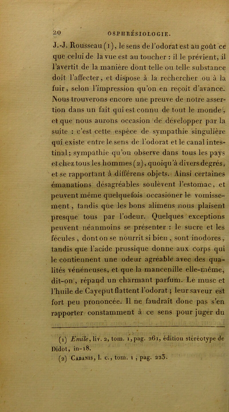 J.-J. Rousseau (i), lesens del’odorat est au goût ce que celui de la vue est au toucher : il le prévient, il l’avertit de la manière dont telle ou telle substance doit l’affecter, et dispose à la rechercher ou à la fuir, selon l’impression qu’on en reçoit d’avance. Nous trouverons encore une preuve de notre asser- tion dans un fait qui est connu de tout le monde , et que nous aurons occasion de développer par la suite : c’est cette espèce de sympathie singulière qui existe entre le sens de l’odorat et le canal intes- tinal; sympathie qu’on observe dans tous les pays et chez tous les hommes (2), quoiqu a divers degrés, et se rapportant à différens objets. Ainsi certaines émanations désagréables soulèvent l’estomac, et peuvent même quelquefois occasioner le vomisse- ment , tandis que les bons alimens nous plaisent presque tous par l’odeur. Quelques exceptions peuvent néanmoins se présenter : le sucre et les fécules , dont on se nourrit si bien , sont inodores, tandis que l’acide prussique donne aux corps qui le contiennent une odeur agréable avec des qua- lités vénéneuses, et que la mancenille elle-même, dit-on , répand un charmant parfum. Le musc et l’huile de Cayeput flattent l’odorat ; leur saveur est fort peu prononcée. Il ne faudrait donc pas s’en rapporter constamment à ce sens pour juger du (1) Emile, liv. 2, toin. i,pag. 261, édition stéréotype de Didot, in-18. (2) Cabanis, 1. c., tom. 1 , pag. 223.