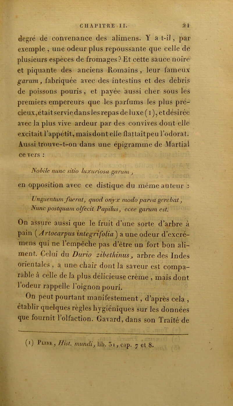 degré de convenance des alimens. Y a t-il, par exemple , une odeur plus repoussante que celle de plusieurs espèces de fromages? Et cette sauce noire et piquante des anciens Romains , leur fameux garum ^ fabriquée avec des intestins et des débris de poissons pouris, et payée aussi cher sous les premiers empereurs que les parfums les plus pré- cieux, était servie dans les repas de luxe ( i )? et désirée avec la plus vive ardeur par des convives dont elle excitait l’appétit, maisdont elle flattaitpeu l’odorat. Aussi trouve-t-on dans une épigramme de Martial ce vers : Nobile mine sitio luxariosa garum , en opposition avec ce distique du même auteur : Unguentumfuerat, quod onyx modo par va gerebat, Nunc postquam olfecit Papilus, ecce garum est. On assure aussi que le fruit d’une sorte d’arbre à pain ( Artocarpus integrifolia ) a une odeur d’excré- mens qui ne l’empêche pas d’être un fort bon ali- ment. Celui du Durio zibethinus^ arbre des Indes orientales , a une chair dont la saveur est compa- rable a celle de la plus délicieuse crème , mais dont l’odeur rappelle l’oignon pouri. On peut pourtant manifestement, d’après cela , établir quelques règles hygiéniques sur les données que fournit 1 olfaction. Gavard, dans son Traité de