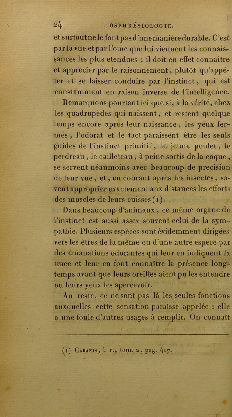 et surtout ne le font pas d’une manière durable. C’est par la vue et par l’ouïe que lui viennent les connaisr- sances les plus étendues : il doit en effet connaître et apprécier par le raisonnement, plutôt qu’appé- ter et se laisser conduire par l’instinct, qui est constamment en raison inverse de l’intelligence. Remarquons pourtant ici que si, à la vérité, chez les quadrupèdes qui naissent, et restent quelque temps encore après leur naissance , les yeux fer- més , l’odorat et le tact paraissent être les seuls guides de l’instinct primitif, le jeune poulet, le perdreau , le cailleteau , à peine sortis de la coque , se servent néanmoins avec beaucoup de précision de leur vue , et, en courant après les insectes, sa- vent approprier exactement aux distances les efforts des muscles de leurs cuisses (i). Dans beaucoup d’animaux , ce même organe de l’instinct est aussi assez souvent celui de la sym- pathie. Plusieurs espèces sont évidemment dirigées vers les êtres de la même ou d’une autre espèce par des émanations odorantes qui leur en indiquent la trace et leur en font connaître la présence long- temps avant que leurs oreilles aient pu les entendre ou leurs yeux les apercevoir. Au reste, ce ne sont pas là les seules fonctions auxquelles cette sensation paraisse appelée : elle a une foule d’autres usages à remplir. On connaît