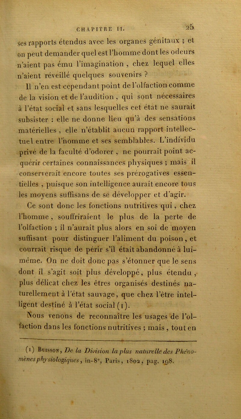 ges rapports étendus avec les organes génitaux ; et on peut demander quel est l’homme dont les odeurs n’aient pas ému l’imagination , chez lequel elles n’aient réveillé quelques souvenirs ? 11 n’en est cependant point de l’olfaction comme de la vision et de l’audition , qui sont nécessaires à l’état social et sans lesquelles cet état ne saurait subsister : elle ne donne lieu qu’à des sensations matérielles , elle n’établit aucun rapport intellec- tuel entre l’homme et ses semblables. L’individu privé de la faculté d’odorer , ne pourrait point ac- quérir certaines connaissances physiques ; mais il conserverait encore toutes ses prérogatives essen- tielles , puisque son intelligence aurait encore tous les moyens suffisans de se développer et d’agir. Ce sont donc les fonctions nutritives qui, chez l’homme, souffriraient le plus de la perte de l’olfaction ; il n’aurait plus alors en soi de moyen suffisant pour distinguer l’aliment du poison, et courrait risque de périr s’il était abandonné à lui- même. On ne doit donc pas s’étonner que le sens dont il s’agit soit plus développé, plus étendu, plus délicat chez les êtres organisés destinés na- turellement à l'état sauvage, que chez l’être intel- ligent destiné à l’état social (i). Nous venons de reconnaître les usages de l’ol- faction dans les fonctions nutritives ; mais , tout en (0 Buisson, De la Division la plus naturelle des Phéno- mènes physiologiques, in-8°, Paris, 1802, pag. 198.