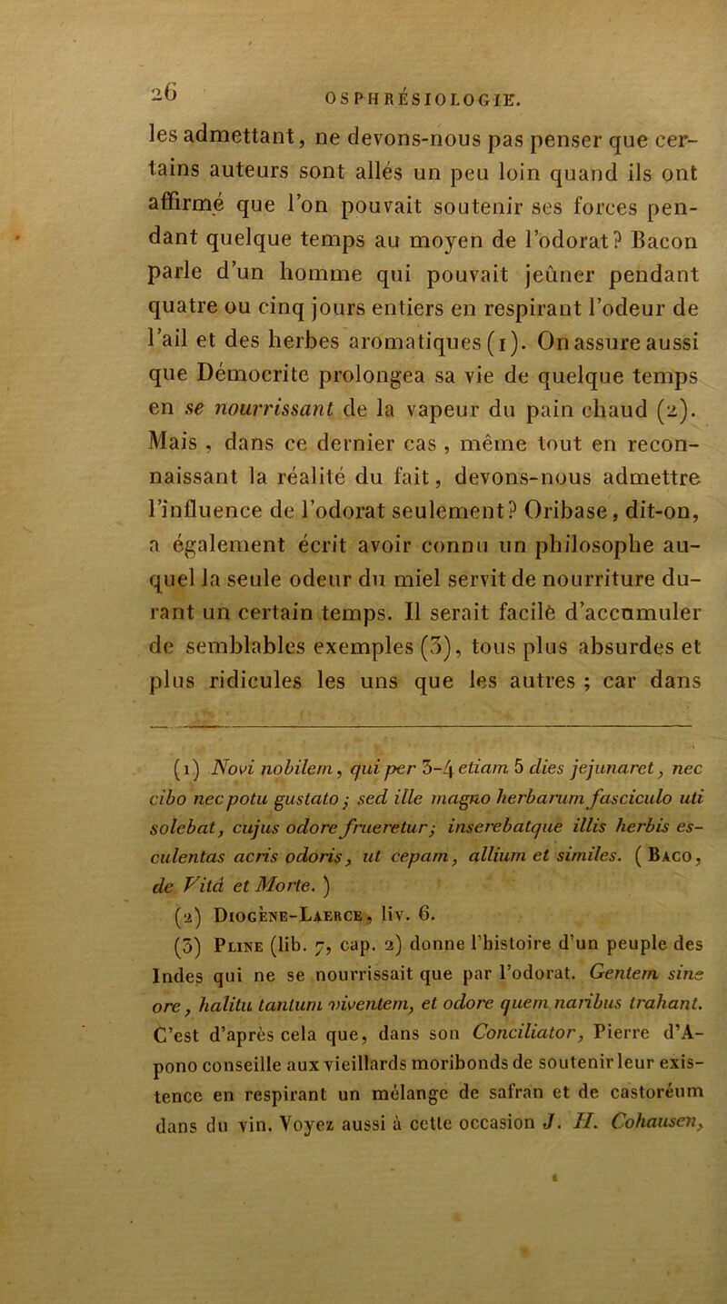 les admettant, ne devons-nous pas penser que cer- tains auteurs sont allés un peu loin quand ils ont affirmé que l’on pouvait soutenir ses forces pen- dant quelque temps au moyen de l’odorat? Bacon parle d’un homme qui pouvait jeûner pendant quatre ou cinq jours entiers en respirant l’odeur de l’ail et des herbes aromatiques (i). On assure aussi que Démocri te prolongea sa vie de quelque temps en se nourrissant de la vapeur du pain chaud (2). Mais , dans ce dernier cas , même tout en recon- naissant la réalité du fait, devons-nous admettre l’influence de l’odorat seulement? Oribase, dit-on, a également écrit avoir connu un philosophe au- quel la seule odeur du miel servit de nourriture du- rant un certain temps. Il serait facile d’accnmuler de semblables exemples (3), tous plus absurdes et plus ridicules les uns que les autres ; car dans (1) Novi nobileni, qui per rb-l\etiam 5 elles jejunaret, nec cibo neepotu gustato ,■ sed ille magno herbarum fasciculo uti solebat, cujus odore frueretur,■ inserebatque illis herbis es- culentas cicris odoris, ut cepam, allium et similes. (Bàco, de Vità et Morte. ) (■2) Diogene-Laerce , liv. 6. (5) Pline (lib. 7, cap. 2) donne l’histoire d’un peuple des Indes qui ne se nourrissait que par l’odorat. Gentern sine orc , halitu tantum viventem, et odore quem naribus trahant. C’est d’après cela que, dans son Conciliator, Pierre d’A- pono conseille aux vieillards moribonds de soutenir leur exis- tence en respirant un mélange de safran et de castoréum dans du vin. Voyez aussi à cette occasion J. H. Cohausen,