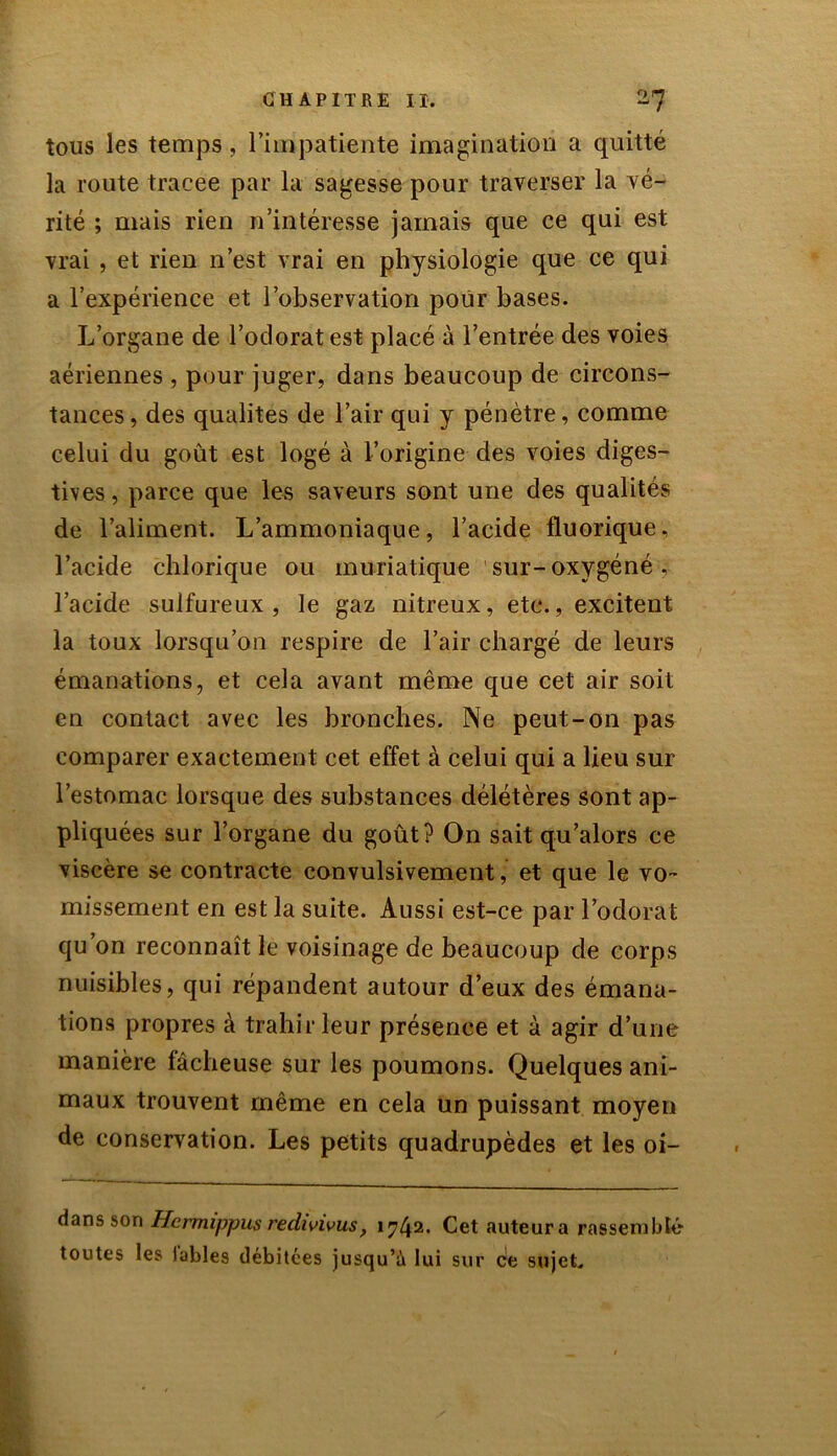 tous les temps, l’impatiente imagination a quitté la route traeee par la sagesse pour traverser la vé- rité ; mais rien n’intéresse jamais que ce qui est vrai , et rien n’est vrai en physiologie que ce qui a l’expérience et l’observation pour bases. L’organe de l’odorat est placé à l’entrée des voies aériennes , pour juger, dans beaucoup de circons- tances, des qualités de l’air qui y pénètre, comme celui du goût est logé à l’origine des voies diges- tives , parce que les saveurs sont une des qualités de l’aliment. L’ammoniaque, l’acide fluorique. l’acide chlorique ou muriatique sur-oxygéné, l’acide sulfureux, le gaz nitreux, etc., excitent la toux lorsqu’on respire de l’air chargé de leurs émanations, et cela avant même que cet air soit en contact avec les bronches. Ne peut-on pas comparer exactement cet effet à celui qui a lieu sur l’estomac lorsque des substances délétères sont ap- pliquées sur l’organe du goût? On sait qu’alors ce viscère se contracte convulsivement, et que le vo- missement en est la suite. Aussi est-ce par l’odorat qu’on reconnaît le voisinage de beaucoup de corps nuisibles, qui répandent autour d’eux des émana- tions propres à trahir leur présence et à agir d’une manière fâcheuse sur les poumons. Quelques ani- maux trouvent même en cela un puissant moyen de conservation. Les petits quadrupèdes et les oi- dans son Hermippus redivivus, 1742. Cet auteur a rassemblé toutes les labiés débitées jusqu’à lui sur ce sujet.