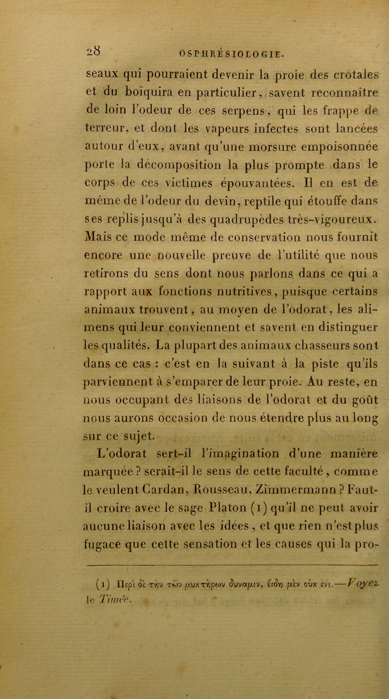 seaux qui pourraient devenir la proie des crotales et du boïquira en particulier, savent reconnaître de loin Codeur de ces serpens, qui les frappe de terreur, et dont les vapeurs infectes sont lancées autour d’eux, avant qu’une morsure empoisonnée porte la décomposition la plus prompte dans le corps de ces victimes épouvantées. Il en est de même de l’odeur du devin, reptile qui étouffe dans ses replis jusqu’à des quadrupèdes très-vigoureux. Mais ce mode même de conservation nous fournit encore une nouvelle preuve de l’utilité que nous retirons du sens dont nous parlons dans ce qui a rapport aux fonctions nutritives, puisque certains animaux trouvent, au moyen de l’odorat, les ali- mens qui leur conviennent et savent en distinguer les qualités. La plupart des animaux chasseurs sont dans ce cas : c’est en la suivant à la piste qu’ils parviennent à s’emparer de leur proie. Au reste, en nous occupant des liaisons de l’odorat et du goût nous aurons occasion de nous étendre plus au long sur ce sujet. L’odorat sert-il l’imagination d’une manière marquée? serait-il le sens de cette faculté, comme le veulent Cardan, Rousseau, Zimmermann ? Faut- il croire avec le sage Platon (i) qu’il ne peut avoir aucune liaison avec les idées , et que rien n’est plus fugace que cette sensation et les causes qui la pro- (l) ïlept ü'È T7/V twv txvxrripiov i'tOY/ psv oiix evi.— J oye<, to Timc'e.