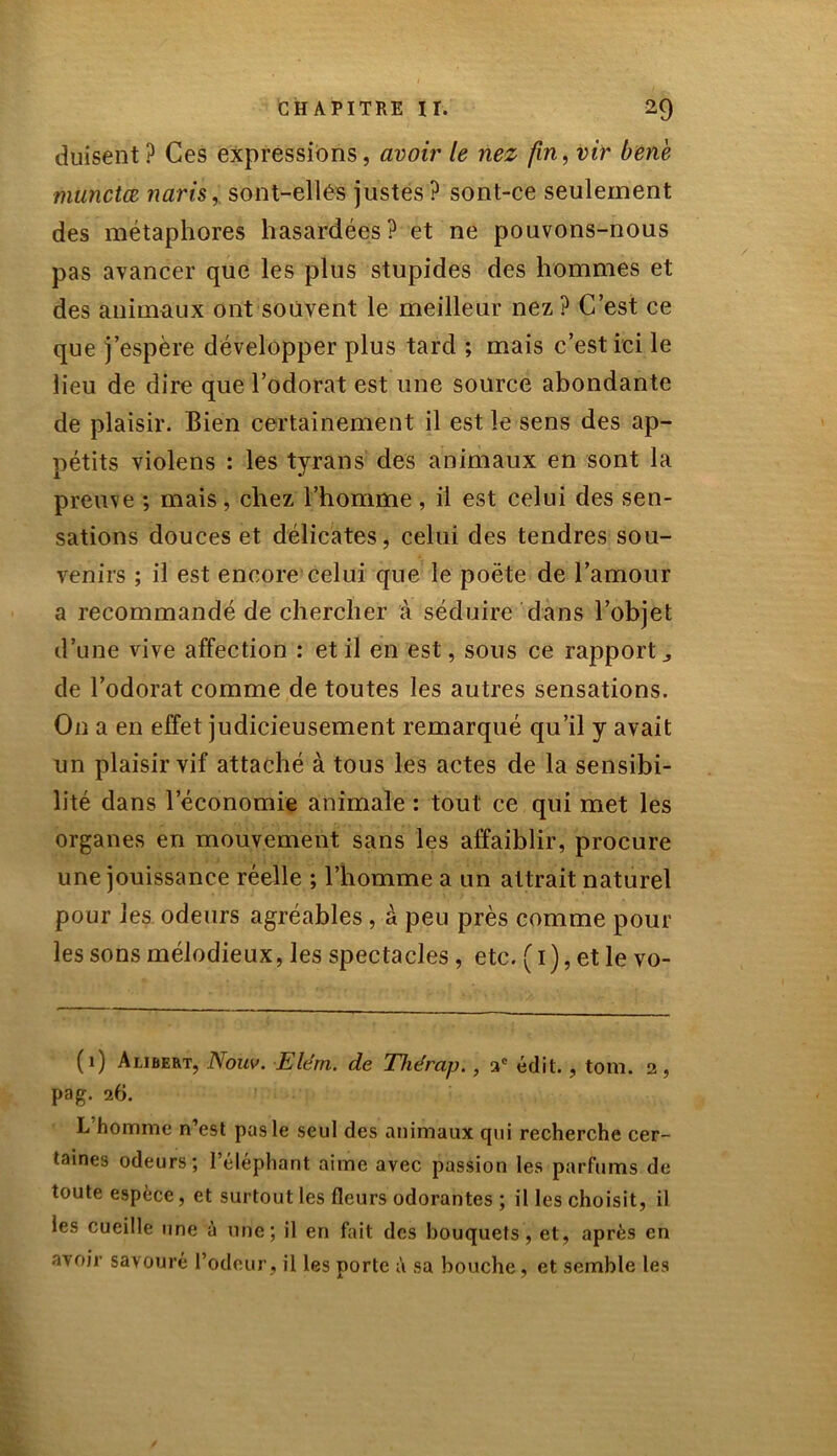 duisent ? Ces expressions, avoir le nez fin, vit bene miinctœ naris,. sont-ellés justes? sont-ce seulement des métaphores hasardées? et ne pouvons-nous pas avancer que les plus stupides des hommes et des animaux ont souvent le meilleur nez ? C’est ce que j’espère développer plus tard ; mais c’est ici le lieu de dire que l’odorat est une source abondante de plaisir. Bien certainement il est le sens des ap- pétits violens : les tyrans des animaux en sont la preuve ; mais, chez l’homme, il est celui des sen- sations douces et délicates, celui des tendres sou- venirs ; il est encore celui que le poète de l’amour a recommandé de chercher à séduire dans l’objet d’une vive affection : et il en est, sous ce rapport., de l’odorat comme de toutes les autres sensations. On a en effet judicieusement remarqué qu’il y avait un plaisir vif attaché à tous les actes de la sensibi- lité dans l’économie animale : tout ce qui met les organes en mouvement sans les affaiblir, procure une jouissance réelle ; l’homme a un attrait naturel pour les odeurs agréables, à peu près comme pour les sons mélodieux, les spectacles, etc. ( 1), et le vo- (1) Aubert, J\ouv. Ele'm. de Thérap., ac édit., tom. 2, pag. 26. L’homme n’est pas le seul des animaux qui recherche cer- taines odeurs; l’éléphant aime avec passion les parfums de toute espèce, et surtout les fleurs odorantes ; il les choisit, il les cueille une à unie ; il en fait des bouquets, et, après en avoir savouré l’odeur, il les porte à sa bouche, et semble les