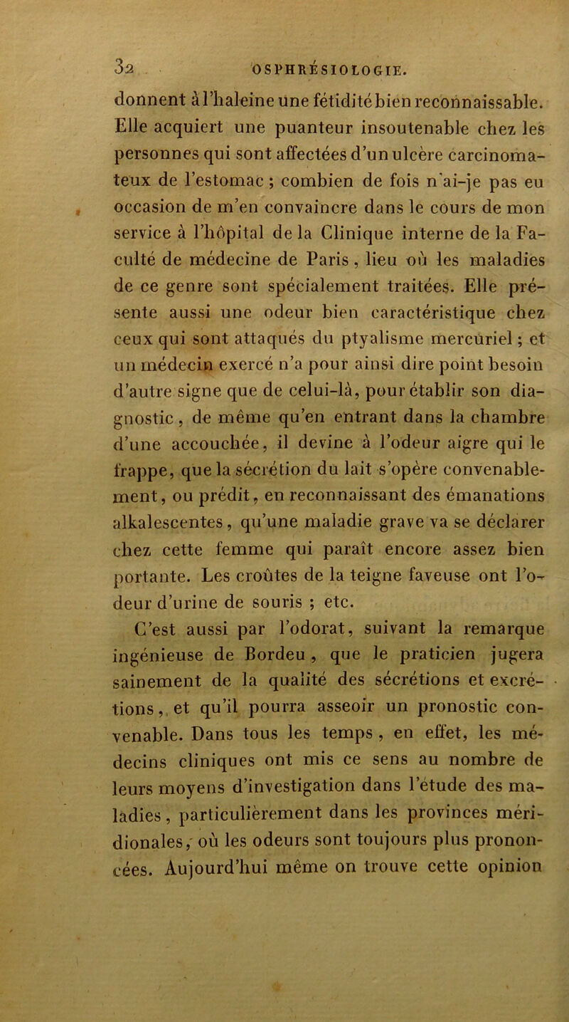 donnent àl’haleine une fétidité bien reconnaissable. Elle acquiert une puanteur insoutenable chez les personnes qui sont affectées d’un ulcère carcinoma- teux de l’estomac ; combien de fois n'ai-je pas eu occasion de m’en convaincre dans le cours de mon service à l’hôpital de la Clinique interne de la Fa- culté de médecine de Paris, lieu où les maladies de ce genre sont spécialement traitées. Elle pré- sente aussi une odeur bien caractéristique chez ceux qui sont attaqués du ptyalisme mercuriel ; et un médecin exercé n’a pour ainsi dire point besoin d’autre signe que de celui-là, pour établir son dia- gnostic , de même qu’en entrant dans la chambre d’une accouchée, il devine à l’odeur aigre qui le frappe, que la sécrétion du lait s’opère convenable- ment, ou prédit, en reconnaissant des émanations alkalescentes, qu’une maladie grave va se déclarer chez cette femme qui paraît encore assez bien portante. Les croûtes de la teigne faveuse ont l’o- deur d’urine de souris ; etc. C’est aussi par l’odorat, suivant la remarque ingénieuse de Bordeu , que le praticien jugera sainement de la qualité des sécrétions et excré- tions, et qu’il pourra asseoir un pronostic con- venable. Dans tous les temps , en effet, les mé- decins cliniques ont mis ce sens au nombre de leurs moyens d’investigation dans l’etude des ma- ladies , particulièrement dans les provinces méri- dionales, où les odeurs sont toujours plus pronon- cées. Aujourd’hui même on trouve cette opinion