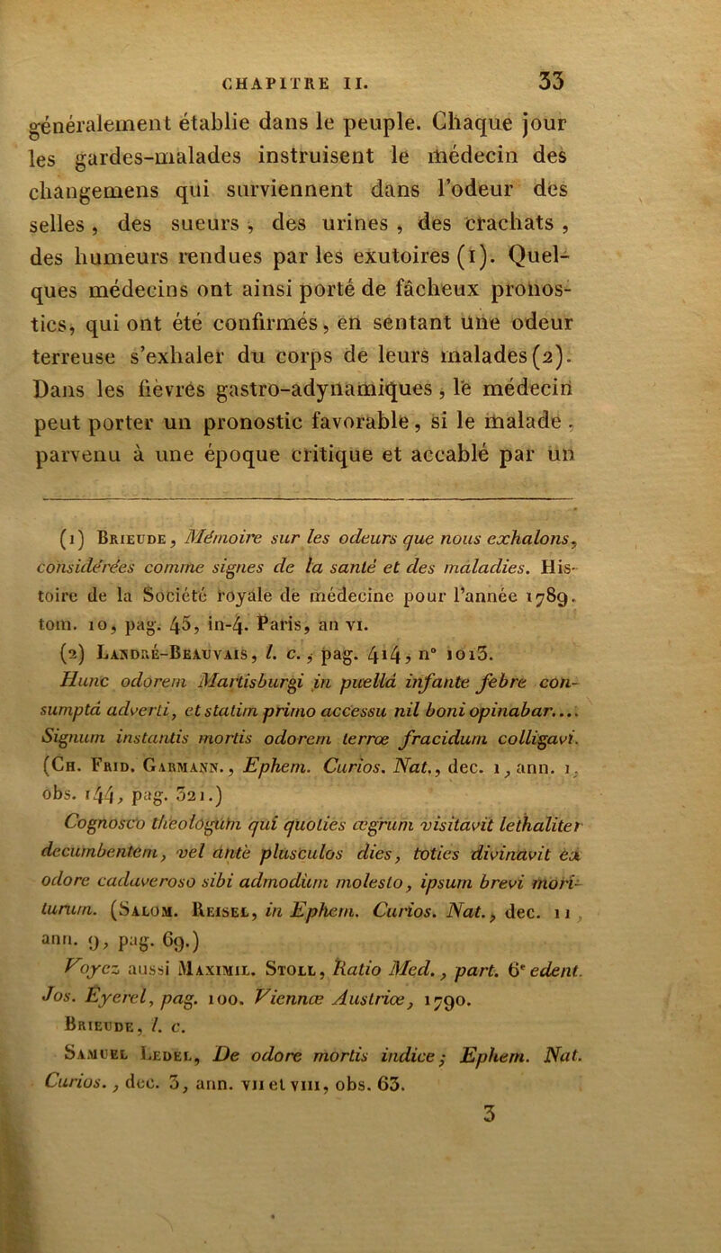 généralement établie dans le peuple. Chaque jour les gardes-malades instruisent le médecin des changemens qui surviennent dans Todeur des selles , des sueurs , des urines , des crachats , des humeurs rendues parles exutoires (i). Quel- ques médecins ont ainsi porté de fâcheux pronos- tics, qui ont été confirmés, en sentant une odeur terreuse s’exhaler du corps de leurs malades(2). Dans les fièvres gastro-adynamiques, le médecin peut porter un pronostic favorable, si le malade , parvenu à une époque critique et accablé par un (1) Brieude, Mémoire sur les odeurs que nous exhalons, considérées comme signes de la santé et des maladies. His- toire de la Société royale de médecine pour l’année 1789. tom. io, pag. 45, in-4- Paris, an vi. (2) Lakdré-Beauvais, /. c., pag. 4*4? n° 1013. Hune odorem Martisburgi in pueliâ infante febre con- sumptd adverti, etstatim primo accessu nil boniopinabar.... Signurn instantis mords odorem lerrœ fracidum colligavi. (Ch. Frid. Gabmann., Ephem. Curios. Nat., dec. i,ann. 1. obs. 144, pag. 521.) Cognosco theologûrn qui quolies œgruni visitavit lethalitet decurnbentem, vel dnté plusculos elles, toties divinavit ex odore cadaveroso sibi admodüm molesto, ipsum brevi mord turu/n. (Salom. Heisel, in Ephem. Curios. Nat., dec. 11 ann. 9, pag. 69.) Voyez aussi iUaximil. Stoll, Ratio Med., part. 6* edent. Jos. Eyerel, pag. 100. Viennes Ausiriœ} 1790. Brieude, /. c. Samuel Ledel, De odore mords indice; Ephem. Nat. Curios., dec. 5, ann. vnelvm, obs. 63. 3