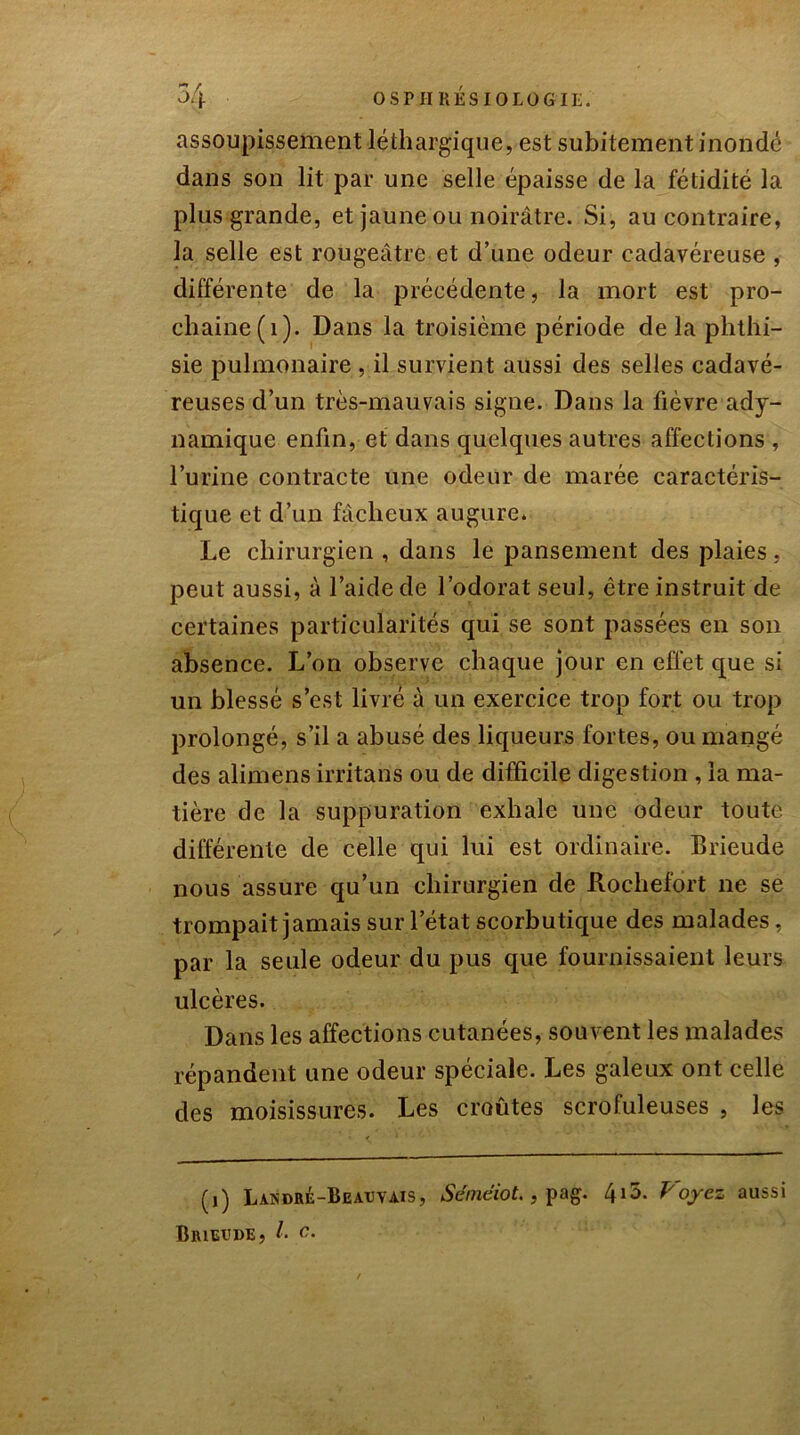 assoupissement léthargique, est subitement inondé dans son lit par une selle épaisse de la fétidité la plus grande, et jaune ou noirâtre. Si, au contraire, la selle est rougeâtre et d’une odeur cadavéreuse , différente de la précédente, la mort est pro- chaine (1). Dans la troisième période de la phthi- sie pulmonaire , il survient aussi des selles cadavé- reuses d’un très-mauvais signe. Dans la fièvre ady- namique enfin, et dans quelques autres affections , l’urine contracte une odeur de marée caractéris- tique et d’un fâcheux augure. Le chirurgien , dans le pansement des plaies, peut aussi, à l’aide de l’odorat seul, être instruit de certaines particularités qui se sont passées en son absence. L’on observe chaque jour en effet que si un blessé s’est livré à un exercice trop fort ou trop prolongé, s’il a abusé des liqueurs fortes, ou mangé des alimens irritans ou de difficile digestion , la ma- tière de la suppuration exhale une odeur toute différente de celle qui lui est ordinaire. Brieude nous assure qu’un chirurgien de Rochefort ne se trompait jamais sur l’état scorbutique des malades, par la seule odeur du pus que fournissaient leurs ulcères. Dans les affections cutanées, souvent les malades répandent une odeur spéciale. Les galeux ont celle des moisissures. Les croûtes scrofuleuses , les (i) Landré-Beavvais, Séméiot., pag. 415. Voyez aussi Brieude, l• c.