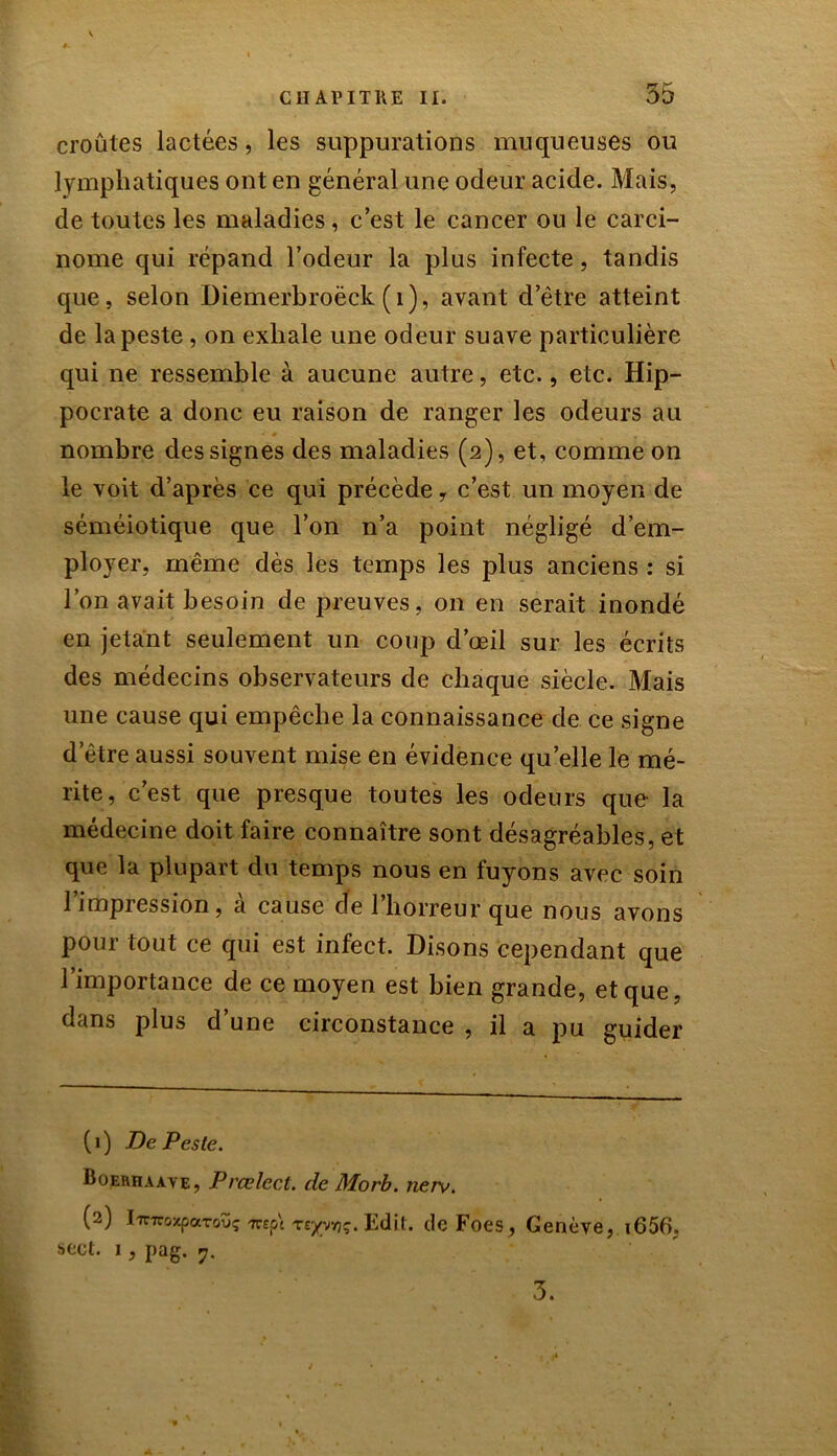 croûtes lactées, les suppurations muqueuses ou lymphatiques ont en général une odeur acide. Mais, de toutes les maladies, c’est le cancer ou le carci- nome qui répand l’odeur la plus infecte, tandis que, selon Diemerbroëck (r), avant d’être atteint de la peste , on exhale une odeur suave particulière qui ne ressemble à aucune autre, etc., etc. Hip- pocrate a donc eu raison de ranger les odeurs au nombre des signes des maladies (2), et, comme on le voit d’après ce qui précède y c’est un moyen de séméiotique que l’on n’a point négligé d’em- ployer, même dès les temps les plus anciens : si l’on avait besoin de preuves, on en serait inondé en jetant seulement un coup d’œil sur les écrits des médecins observateurs de chaque siècle. Mais une cause qui empêche la connaissance de ce signe d’être aussi souvent mise en évidence quelle le mé- rite, c’est que presque toutes les odeurs que la médecine doit faire connaître sont désagréables, et que la plupart du temps nous en fuyons avec soin l’impression, à cause de l’horreur que nous avons pour tout ce qui est infect. Disons cependant que l’importance de ce moyen est bien grande, et que, dans plus d’une circonstance , il a pu guider ( 1 ) De Peste. Boerhaave, Prœlect. de Morb. nerv. (2) IinroxpaTouç -rrept reyynç. Edit. deFoes, Genève, i656. sect. 1, pag. 7. 3.