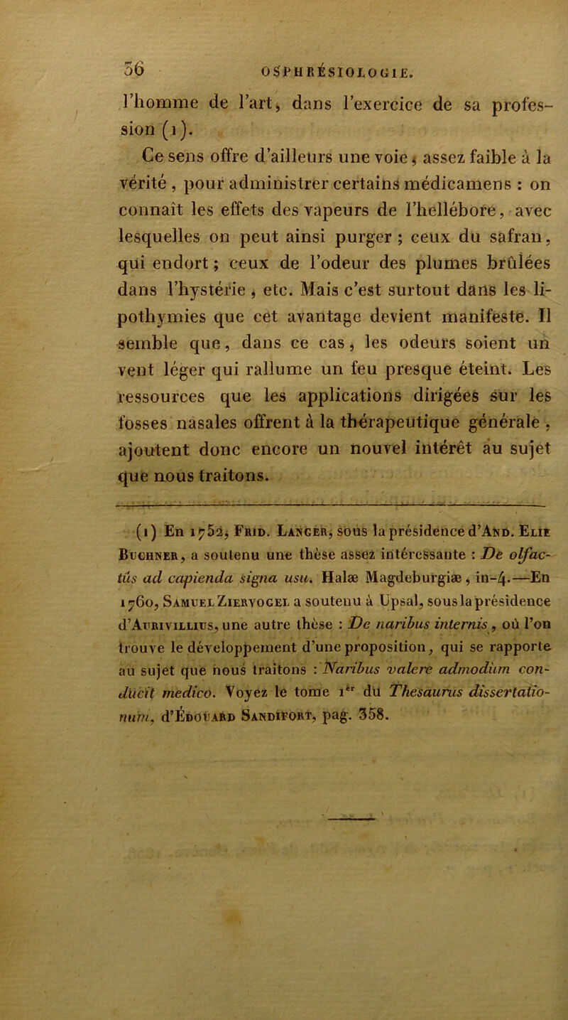 l’homme de l’art, dans l’exercice de sa profes- sion (i). Ce sens offre d’ailleurs une voie * assez faible à la vérité, pour administrer certains médicamens : on connaît les effets des vapeurs de l’hellébore, avec lesquelles on peut ainsi purger ; ceux du safran, qui endort ; ceux de l’odeur des plumes brûlées dans l’hystérie , etc. Mais c’est surtout dans les li- pothymies que cet avantage devient manifeste. Il semble que, dans ce cas, les odeurs soient un vent léger qui rallume un feu presque éteint. Les ressources que les applications dirigées sur les fosses nasales offrent à la thérapeutique générale , ajoutent donc encore un nouvel intérêt au sujet que nous traitons. (i) En 1^52, Frid. Langer, sous la présidence cTAnd. Eue Buchner, a soutenu une thèse assez intéressante : De olfac- tus ad capienda signa usa. Halæ Magdeburgiæ, in-Zj.—En 1760, Samuel Ziervogel a soutenu à Lpsal, sous la présidence d’AuRiviLLius, une autre thèse : De naribus internis , où l’on trouve le développement d’une proposition, qui se rapporte au sujet que nous traitons : Naribus valere admodüm con- dueit medieo. Voyez le tome 1èr du Thésaurus dissertatio- mirn, d’ÉcouAR» Sandieort, pag. 358.