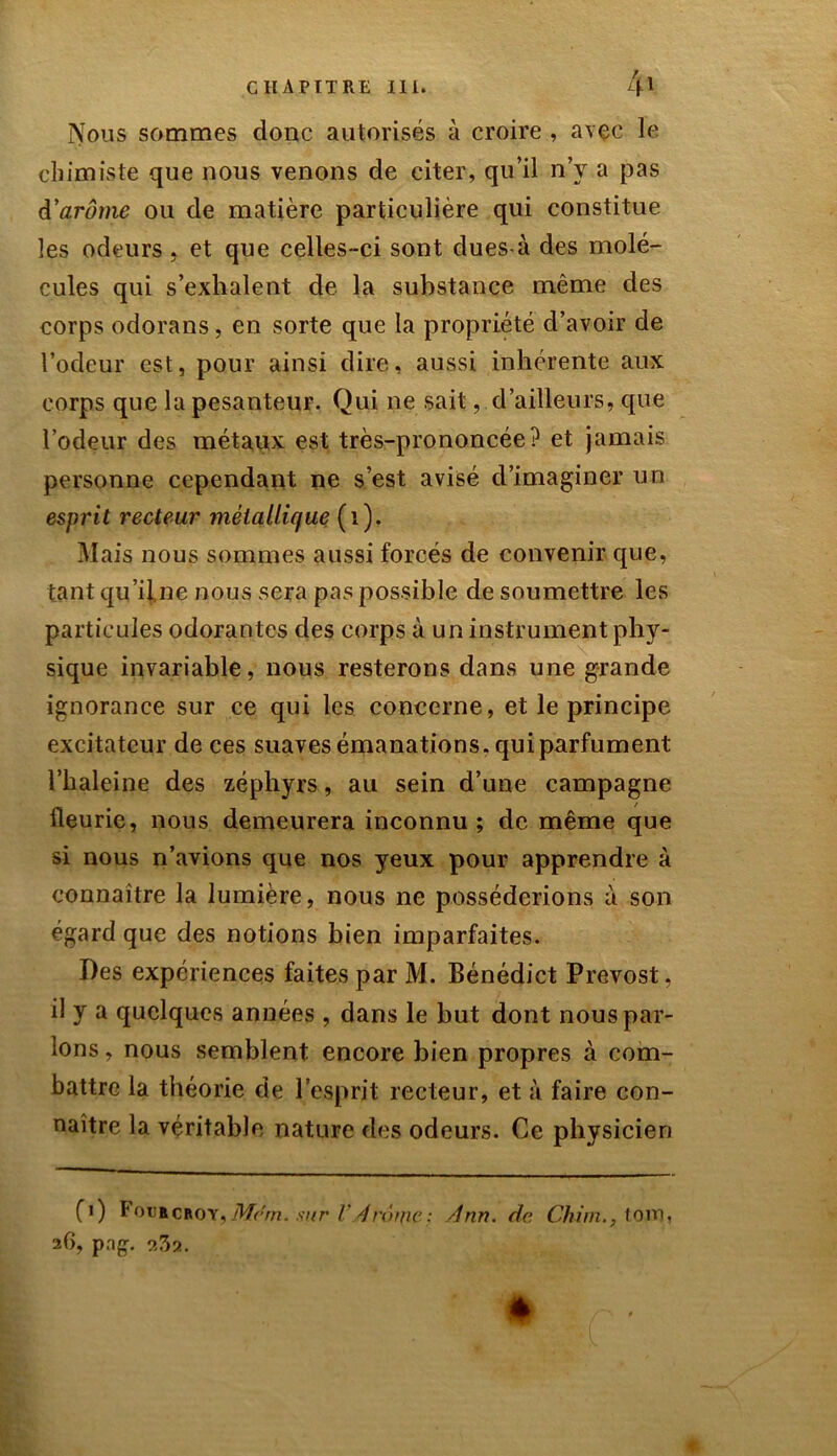 Nous sommes donc autorisés à croire , avec le chimiste que nous venons de citer, qu’il n’y a pas d'arôme ou de matière particulière qui constitue les odeurs , et que celles-ci sont dues-à des molé- cules qui s’exhalent de la substance même des corps odorans, en sorte que la propriété d’avoir de l’odeur est, pour ainsi dire, aussi inhérente aux corps que la pesanteur. Qui ne sait, d’ailleurs, que l’odeur des métaux est très-prononcée? et jamais personne cependant ne s’est avisé d’imaginer un esprit recteur métallique (1), Mais nous sommes aussi forcés de convenir que, tant qu’il ne nous sera pas possible de soumettre les particules odorantes des corps à un instrument phy- sique invariable, nous resterons dans une grande ignorance sur ce qui les concerne, et le principe excitateur de ces suaves émanations, qui parfument l’haleine des zéphyrs, au sein d’une campagne fleurie, nous demeurera inconnu; de même que si nous n’avions que nos yeux pour apprendre à connaître la lumière, nous ne posséderions à son égard que des notions bien imparfaites. Des expériences faites par M. Bénédict Prévost, il y a quelques années , dans le but dont nous par- lons , nous semblent encore bien propres à com- battre la théorie de l’esprit recteur, et à faire con- naître la véritable nature des odeurs. Ce physicien fi) Fourcroy, Mrrn. sur V 4 rouie: Ann. de Chim.,toitj, 26, pag. 9,32.