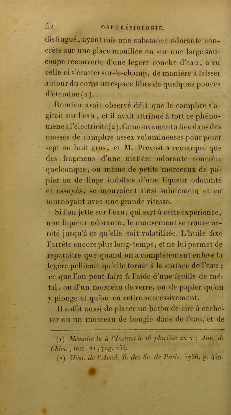 distingué, ayant mis une substance odorante con- crète sur une glace mouillée ou sur une large sou- coupe recouverte d’une légère couche d’eau , a vu celle-ci s’écarter sur-le-champ, de manière à laisser au tour du corps un espace libre de quelques pouces d’étendue (1 ). Romieu avait observé déjà que le camphre s’a- gitait sur l’eau , et il avait attribué à tort ce phéno- mène à l’electricité (2). Ce mouvement a lieu dans des masses de camphre assez volumineuses pour peser sept ou huit gros, et M. Prévost a remarqué que des fragmens d’une matière odorante concrète quelconque, ou même de petits morceaux de pa- pier ou de linge imbibés d’une liqueur odorante et essuyés, se mouvaient ainsi subitement et en tournoyant avec une grande vitesse. Si l’on jette sur l’eau, qui sert à cette expérience, une liqueur odorante, le mouvement se trouve ar- rêté jusqu’à ce qu’elle soit volatilisée. L’huile fixe l’arrête encore plus long-temps, et ne lui permet de reparaître que quand on a complètement enlevé la légère pellicule qu’elle forme à la surface de l’eau ; ce que l’on peut faire à l’aide d’une feuille de mé- tal , ou d’un morceau de verre, ou de papier qu’on y plonge et qu’on en retire successivement. Il suffit aussi de placer un bâthn de cire à cache- ter ou un morceau de bougie dans de l’eau, et de (1) Mémoire la à VInstitut le 16 pluviôse an v ; Ann. dt Çhirn., tom. 21, pag. 254- (2) Menu de Y Acad. B. des Sc. de Pans, 1756, p. 4Î9-