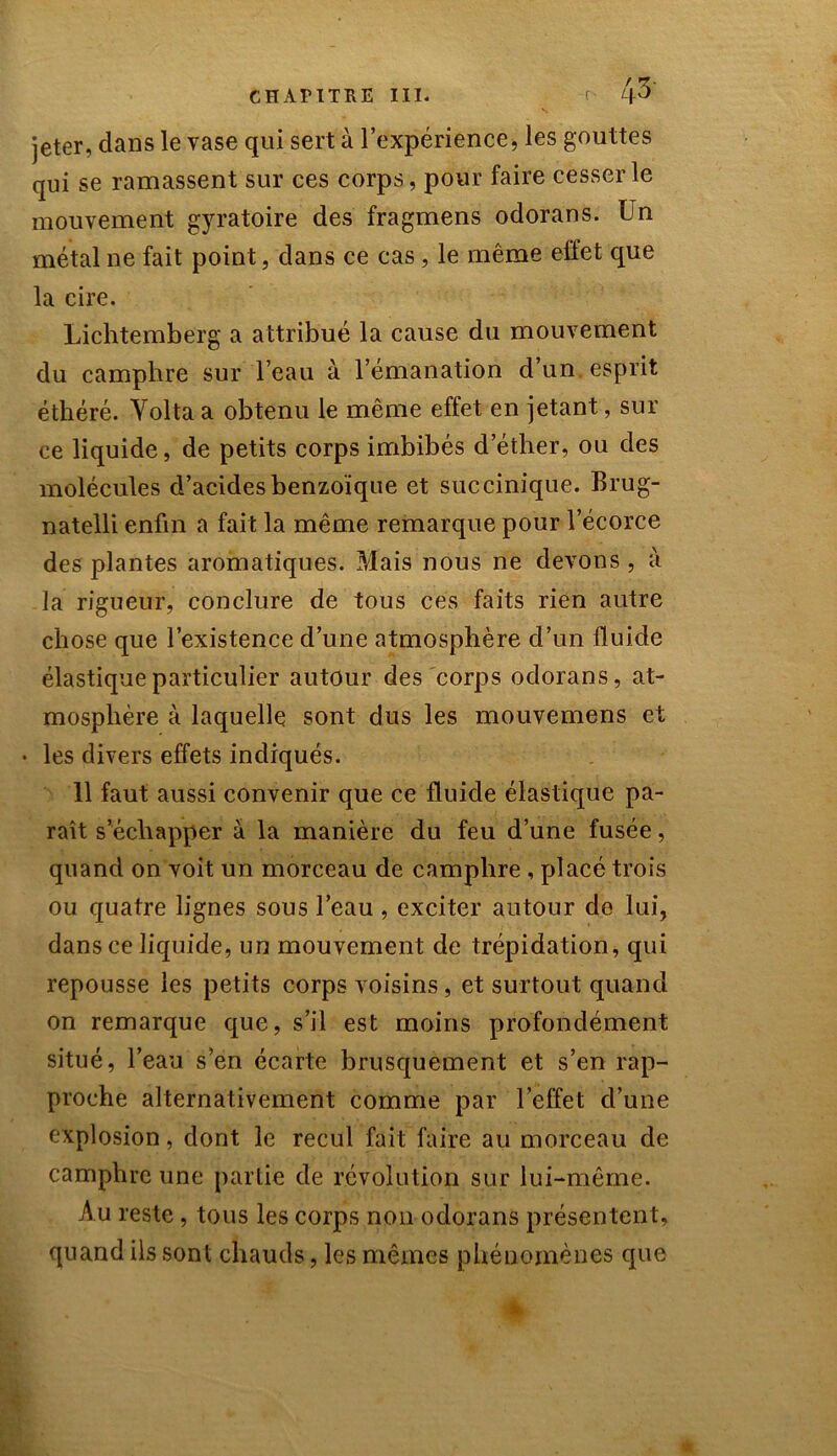 r- /|3 jeter, dans le vase qui sert à l’expérience, les gouttes qui se ramassent sur ces corps, pour faire cesser le mouvement gyratoire des fragmens odorans. Un métal ne fait point, dans ce cas , le même effet que la cire. Lichtemberg a attribué la cause du mouvement du camphre sur l’eau à l’émanation d’un, esprit éthéré. Yolta a obtenu le même effet en jetant, sur ce liquide, de petits corps imbibés d’éther, ou des molécules d’acides benzoïque et succinique. Brug- natelli enfin a fait la même remarque pour l’écorce des plantes aromatiques. Mais nous ne devons, à la rigueur, conclure de tous ces faits rien autre chose que l’existence d’une atmosphère d’un fluide élastique particulier autour des corps odorans, at- mosphère à laquelle sont dus les mouvemens et • les divers effets indiqués. 11 faut aussi convenir que ce fluide élastique pa- raît s’échapper à la manière du feu d’une fusée, quand on voit un morceau de camphre , placé trois ou quatre lignes sous l’eau, exciter autour de lui, dans ce liquide, un mouvement de trépidation, qui repousse les petits corps voisins, et surtout quand on remarque que, s’il est moins profondément situé, l’eau s’en écarte brusquement et s’en rap- proche alternativement comme par l’elïet d’une explosion, dont le recul fait faire au morceau de camphre une partie de révolution sur lui-même. Au reste , tous les corps non odorans présentent, quand ils sont chauds, les mêmes phénomènes que