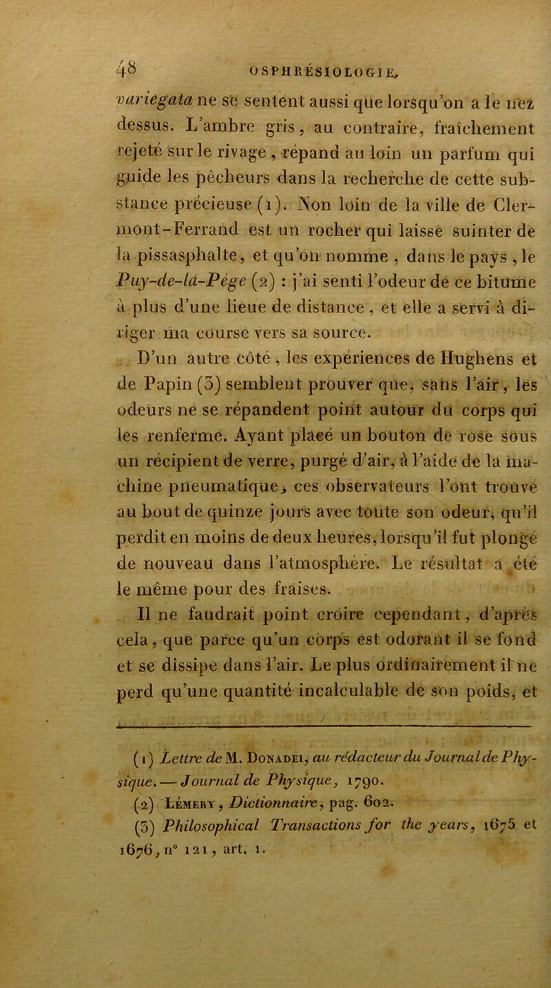 variegata ne se sentent aussi que lorsqu’on a le nez dessus. L’ambre gris, au contraire, fraîchement rejeté sur le rivage , répand au loin un parfum qui guide les pécheurs dans la recherche de cette sub- stance précieuse (1). Non loin de la ville de Cler- mont-Ferrand est un rocher qui laisse suinter de la pissasplialte, et qu’on nomme , dans le pays , le Puy-de-la-Pége (2) : j’ai senti l’odeur de ce bitume à plus d’une lieue de distance, et elle a servi à di- riger ma course vers sa source. D’un autre côté , les expériences de Hughens et de Papin (3) semblent prouver que, sans l’air, les odeurs ne se répandent point autour du corps qui les renferme. Ayant plaeé un bouton de rose sous un récipient de verre, purgé d’air, à l’aide de la ma- chine pneumatique., ces observateurs l’ont trouve au bout de quinze jours avec toute son odeur, qu’il perdit en moins de deux heures, lorsqu’il fut plongé de nouveau dans l’atmosphère. Le résultat a^été le même pour des fraises. Il ne faudrait point croire cependant, d’après cela, que parce qu’un corps est odorant il se fond et se dissipe dans l’air. Le plus ordinairement il ne perd qu’une quantité incalculable de son poids, et . J .. . V. :j J ■ . ■' '■ ■■ ■ ( 1 ) Lettre de M. Donadei, au rédacteur du Journalde Phy- sique.— Journalde Physique, 1790. (2) Lémery, Dictionnaire, pag. 602. (5) Philosophical Transactions for thc y cars, 1676 et 1676, n° 121, art. 1.