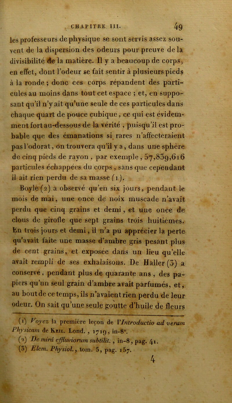 les professeurs de physique se sont servis assez sou- vent de la dispersion des odeurs pour preuve de la divisibilité de la matière. Il y a beaucoup de corps-, en effet, dont l’odeur se fait sentir à plusieurs pieds à la ronde ; donc ces corps répandent des parti- cules au moins dans tout cet espace ; et, en suppo- sant qu’il n’y ait qu’une seule de ces particules dans chaque quart de pouce cubique, ce qui est évidem- ment fort au-dessous de la vérité , puisqu’il est pro- bable que des émanations si rares n’affecteraient pas l'odorat, on trouvera qu’il y a, dans une sphère de cinq pieds de rayon , par exemple , 57,809,616 particules échappées du corps , sans que cependant il ait rien perdu de sa masse f 1 j. Boyle(2) a observé qu’en six jours, pendant le mois de mai, une once de noix muscade n’avait perdu que cinq grains et demi, et une once de clous de girofle que sept grains trois huitièmes, fcn trois jours et demi, il n’a pu apprécier la perte qu’avait faite une masse d’ambre gris pesant plus de cent grains, et exposée dans un lieu quelle avait rempli de ses exhalaisons. De Haller (3) a conservé, pendant plus de quarante ans , des pa- piers qu’un seul grain d’ambre avait parfumés, et, au bout de ce temps, ils n’avaient rien perdu de leur odeur. On sait qu’une seule goutte d’huile de fleurs (1) Voyez la première leçon de YIntroductio ad veram Physicam de Keil. Lond. , 1719, in-8°. (2) De mira cjfluviorum subtilit. , in-8, pag. 41. (3) Elem. Physiol., tom. 5, pag. 157. 4