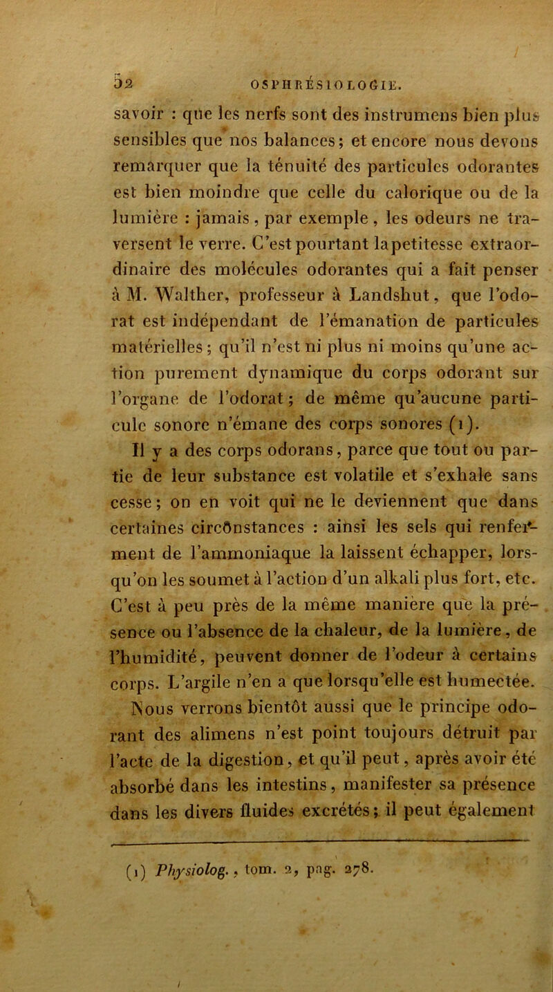 savoir : que les nerfs sont des instrumens bien plus sensibles que nos balances; et encore nous devons remarquer que la ténuité des particules odorantes est bien moindre que celle du calorique ou de la lumière : jamais, par exemple , les odeurs ne tra- versent le verre. C’est pourtant lapetitesse extraor- dinaire des molécules odorantes qui a fait penser à M. Walther, professeur à Landshut, que l’odo- rat est indépendant de l’émanation de particules matérielles ; qu’il n’est ni plus ni moins qu’une ac- tion purement dynamique du corps odorant sur l’organe de l’odorat ; de même qu’aucune parti- cule sonore n’émane des corps sonores (1). Il y a des corps odorans, parce que tout ou par- tie de leur substance est volatile et s’exhale sans cesse; on en voit qui ne le deviennent que dans certaines circonstances : ainsi les sels qui renfer- ment de l’ammoniaque la laissent échapper, lors- qu’on les soumet à l’action d’un alkali plus fort, etc. C’est à peu près de la même manière que la pré- sence ou l’absence de la chaleur, de la lumière, de l’humidité, peuvent donner de l’odeur à certains corps. L’argile n’en a que lorsqu’elle est humectée. Nous verrons bientôt aussi que le principe odo- rant des alimens n’est point toujours détruit par l’acte de la digestion, et qu’il peut, après avoir été absorbé dans les intestins, manifester sa présence dans les divers fluides excrétés ; il peut également