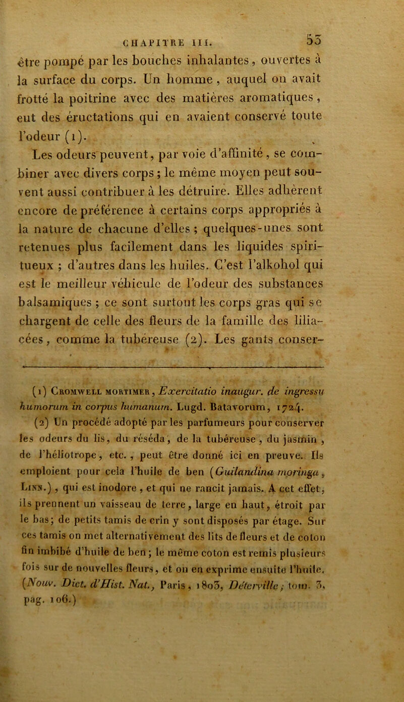 être pompé par les bouches inhalantes, ouvertes à la surface du corps. Un homme , auquel on avait frotté la poitrine avec des matières aromatiques, eut des éructations qui en avaient conservé toute l’odeur (1). Les odeurs peuvent, par voie d’affinité , se com- biner avec divers corps ; le même moyen peut sou- vent aussi contribuer à les détruire. Elles adhèrent encore de préférence à certains corps appropriés à la nature de chacune d’elles; quelques-unes sont retenues plus facilement dans les liquides spiri- tueux ; d’autres dans les huiles. C’est l’alkohol qui est le meilleur véhicule de l’odeur des substances balsamiques ; ce sont surtout les corps gras qui se chargent de celle des fleurs de la famille des lilia- cées, comme la tubéreuse (2). Les gants conser- (1) Cromwell mortimf.r , Exercitatio inaugur. de Ingres su humorum in corpus hurnanurn. Lugd. Batavorum, 1724. (2) Un procédé adopté parles parfumeurs pour conserver les odeurs du lis, du réséda, de la tubéreuse, du jasmin , de l’héliotrope, etc., peut être donné ici en preuve. Ils emploient pour cela l’huile de ben (Guilcindina rnoringa9 Lins.) , qui est inodore , et qui ne rancit jamais. A cet effet, ils prennent un vaisseau de terre, large en haut, étroit par le bas; de petits tamis de crin y sont disposés par étage. Sur ces tamis on met alternativement des lits de fleurs et de coton lin imbibé d’huile de ben ; le même coton est remis plusieurs tois sur de nouvelles fleurs, et 011 en exprime ensuite l'huile, (Nouv. Dict. d’Hist. Nat., Paris, j805, DéteiyUlc; ton). 7>% pag. 106.)