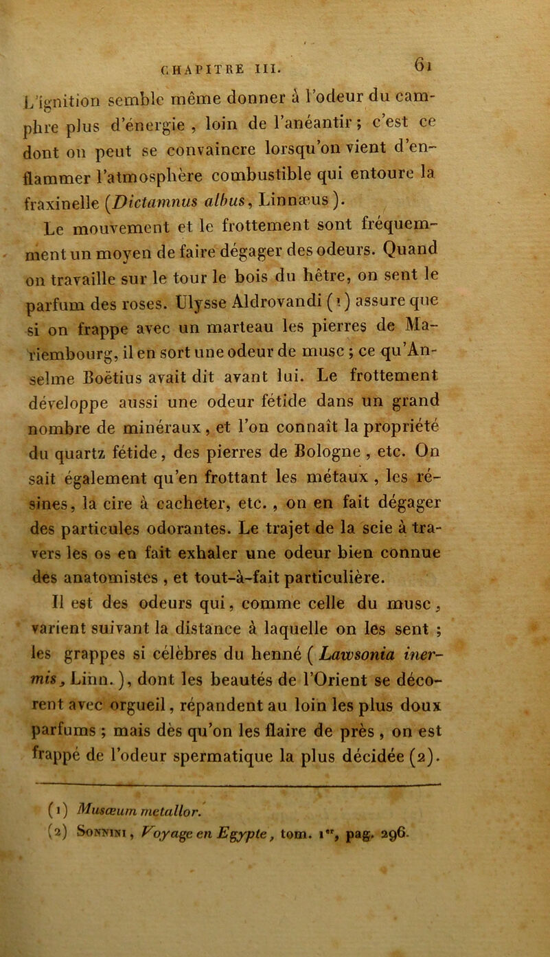 L’ignition semble même donner à l’odeur du cam- phre plus d’énergie , loin de l’anéantir ; c’est ce dont on peut se convaincre lorsqu’on vient d’en- flammer l’atmosphère combustible qui entoure la fraxinelle (Dictamnus albus, Linnæus ). Le mouvement et le frottement sont fréquem- ment un moyen de faire dégager des odeurs. Quand on travaille sur le tour le bois du hêtre, on sent le parfum des roses. Ulysse Aldrovandi (ï) assure que si on frappe avec un marteau les pierres de Ma- riembourg, il en sort une odeur de musc ; ce qu'An- selme Boëtius avait dit avant lui. Le frottement développe aussi une odeur fétide dans un grand nombre de minéraux, et l’on connaît la propriété du quartz fétide, des pierres de Bologne , etc. On sait également qu’en frottant les métaux , les ré- sines, la cire à cacheter, etc. , on en fait dégager des particules odorantes. Le trajet de la scie à tra- vers les os en fait exhaler une odeur bien connue des anatomistes , et tout-à-fait particulière. Il est des odeurs qui, comme celle du musc, varient suivant la distance à laquelle on les sent ; les grappes si célèbres du henné ( Lawsonia iner- misj Linn. ), dont les beautés de l’Orient se déco- rent avec orgueil, répandent au loin les plus doux parfums ; mais dès qu’on les flaire de près , on est frappé de l’odeur spermatique la plus décidée (2). ( 1 ) Musœum rnetallor. (2) Sonmni , Voyage en Egypte, tom. 1, pag. 296.