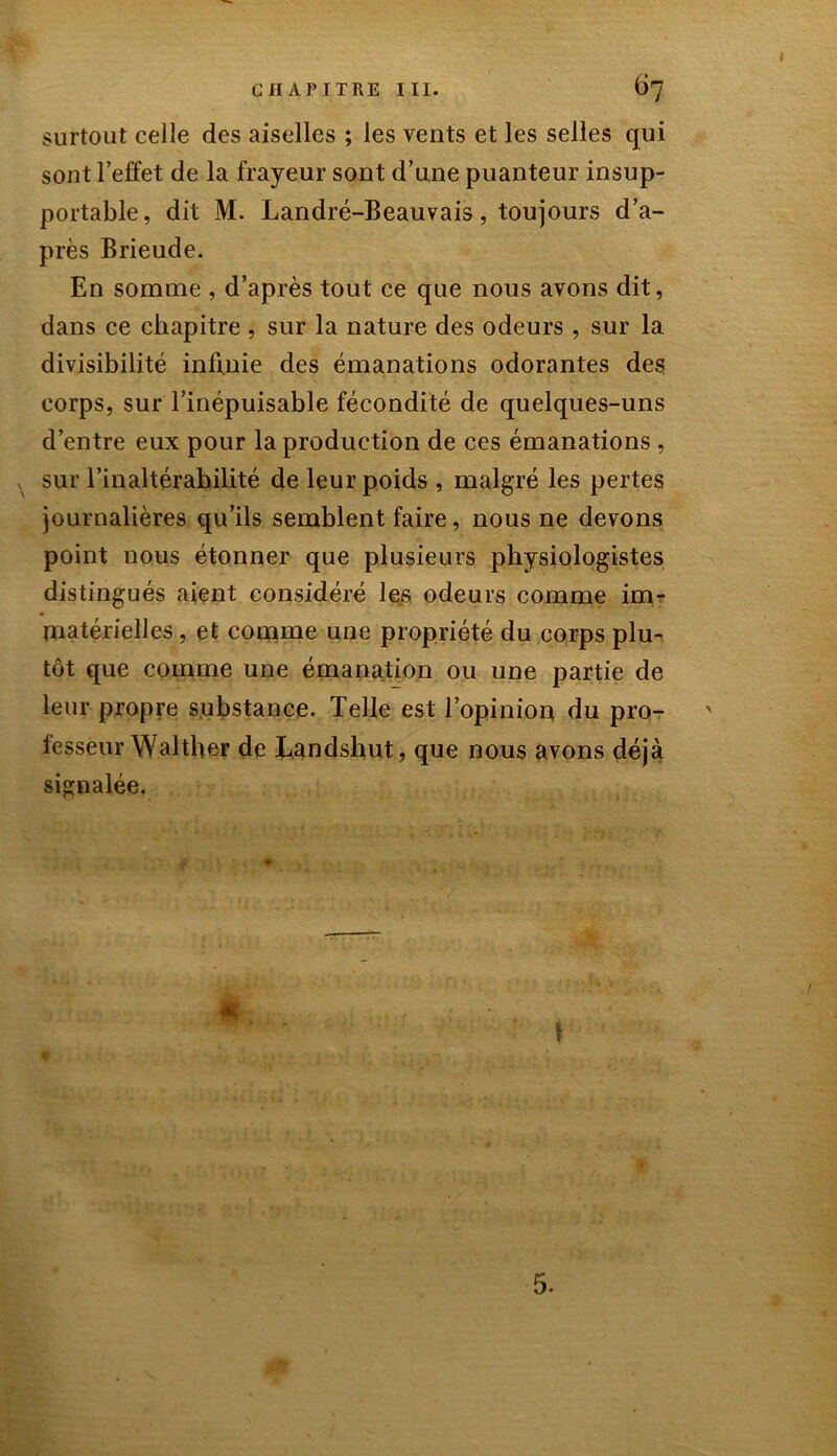 surtout celle des aiselles ; les vents et les selles qui sont l'effet de la frayeur sont d’une puanteur insup- portable, dit M. Landré-Beauvais, toujours d’a- près Brieude. En somme , d’après tout ce que nous avons dit, dans ce chapitre , sur la nature des odeurs , sur la divisibilité infinie des émanations odorantes des corps, sur l’inépuisable fécondité de quelques-uns d’entre eux pour la production de ces émanations , sur l’inaltérabilité de leur poids , malgré les pertes journalières qu’ils semblent faire, nous ne devons point nous étonner que plusieurs physiologistes distingués aient considéré les odeurs comme im- matérielles , et comme une propriété du corps plu- tôt que comme une émanation ou une partie de leur propre substance. Telle est l’opinion du pro- fesseur Walther de Landshut, que nous avons déjà signalée. 5.