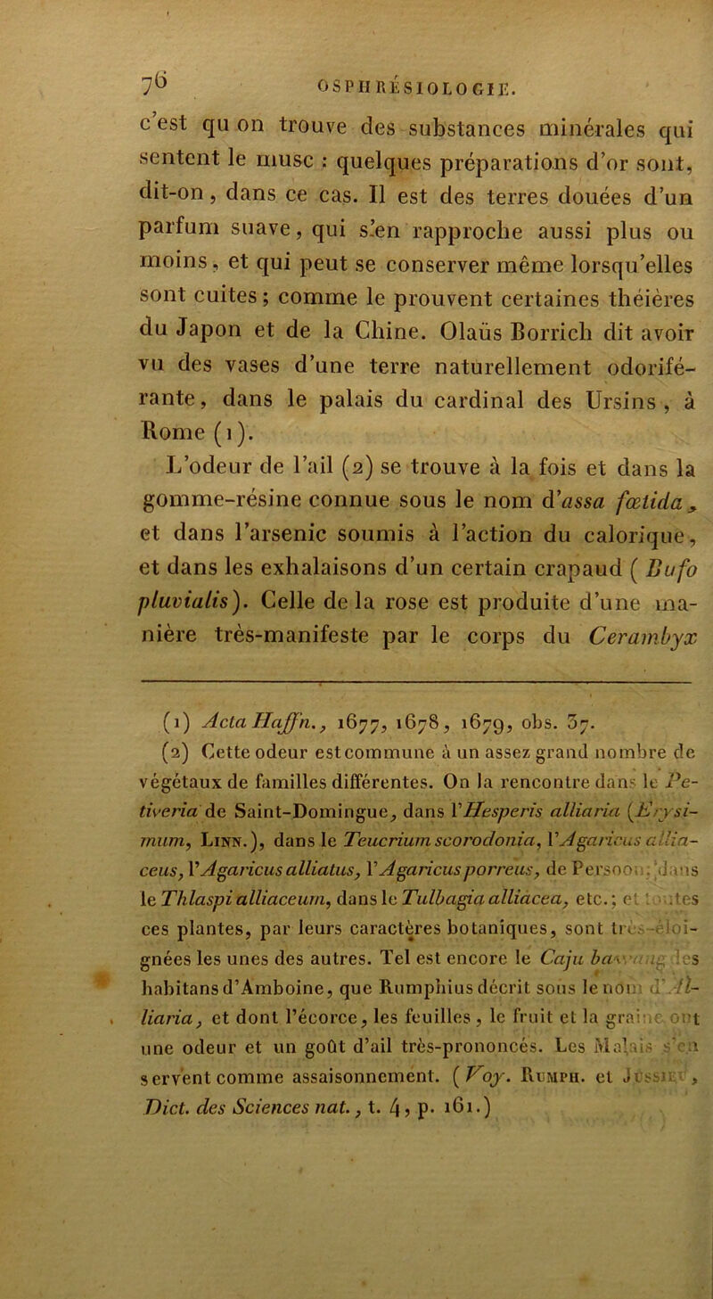 c est qu on trouve des substances minérales qui sentent le musc : quelques préparations d’or sont, dit-on, dans ce cas. Il est des terres douées d’un parfum suave, qui s.’en rapproche aussi plus ou moins, et qui peut se conserver même lorsqu’elles sont cuites ; comme le prouvent certaines théières du Japon et de la Chine. Olaiis Borrich dit avoir vu des vases d’une terre naturellement odorifé- rante, dans le palais du cardinal des Ursins , à Rome (1). L’odeur de l’ail (2) se trouve à la fois et dans la gomme-résine connue sous le nom d’assa fœiicla , et dans l’arsenic soumis à l’action du calorique, et dans les exhalaisons d’un certain crapaud ( Bufo pluvialis). Celle delà rose est produite d’une ma- nière très-manifeste par le corps du Cerambyx (1) Acta IlaJJ'n., 1677, 1678, 1679, °hs. ^7. (2) Cette odeur est commune à un assez grand nombre de végétaux de familles différentes. On la rencontre dan le Pe- tiveria de Saint-Domingue, dans YHesperis alliaria [Erysi- rnum, Linn.), dans le Teucrium scorodonia, Y Agaricus allia- ceus, l’Agaricus a lliatus, Y Agaricus p or reus, de Persooc. .j ms le Thlaspi alliaceum, dans le Tulbagia alliacé a, etc.; et : .'rs ces plantes, par leurs caractères botaniques, sont lu gnées les unes des autres. Tel est encore le Caju baw s habitans d’Amboine, que Rumpnius décrit sous lenoi <■ !l- liaria} et dont l’écorce, les feuilles, le fruit et la grni c 0 t une odeur et un goût d’ail très-prononcés. Les Malais 1 2 t servent comme assaisonnement. ( Voy. Rumpii. et ,