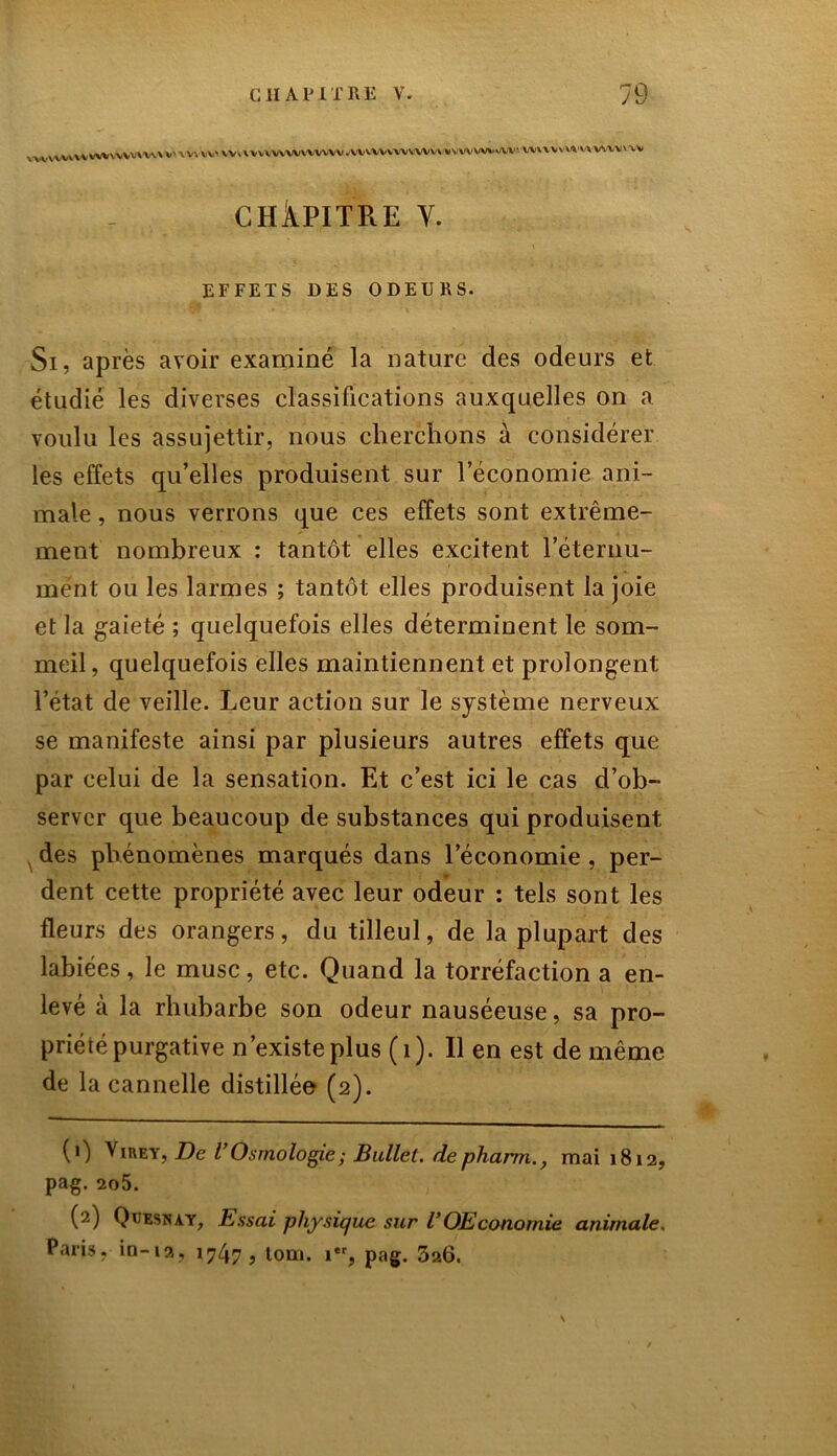 lwVV»WWVWVVWW'V>W>VV<V»VVVM'V\lVVV<^WV\W'WW*VW'VWAV'VVl\VVVVWmï>V» CHAPITRE V. EFFETS DES ODEURS. Si, après avoir examiné la nature des odeurs et étudié les diverses classifications auxquelles on a voulu les assujettir, nous cherchons à considérer les effets qu’elles produisent sur l’économie ani- male , nous verrons que ces effets sont extrême- ment nombreux : tantôt elles excitent l’éternu- mént ou les larmes ; tantôt elles produisent la joie et la gaieté ; quelquefois elles déterminent le som- meil, quelquefois elles maintiennent et prolongent l’état de veille. Leur action sur le système nerveux se manifeste ainsi par plusieurs autres effets que par celui de la sensation. Et c’est ici le cas d’ob- server que beaucoup de substances qui produisent des phénomènes marqués dans l’économie , per- dent cette propriété avec leur odeur : tels sont les fleurs des orangers, du tilleul, de la plupart des labiées, le musc, etc. Quand la torréfaction a en- levé à la rhubarbe son odeur nauséeuse, sa pro- priété purgative n’existe plus (1). Il en est de même de la cannelle distillée (2). (0 Viuey, De VOsmologie; Bullet. de pharm., mai 1812, pag. 2o5. (2) Quesnay, Essai physique sur VOEconomie animale. Pari», in-ia, 1747, tom. 1, pag. 326. \