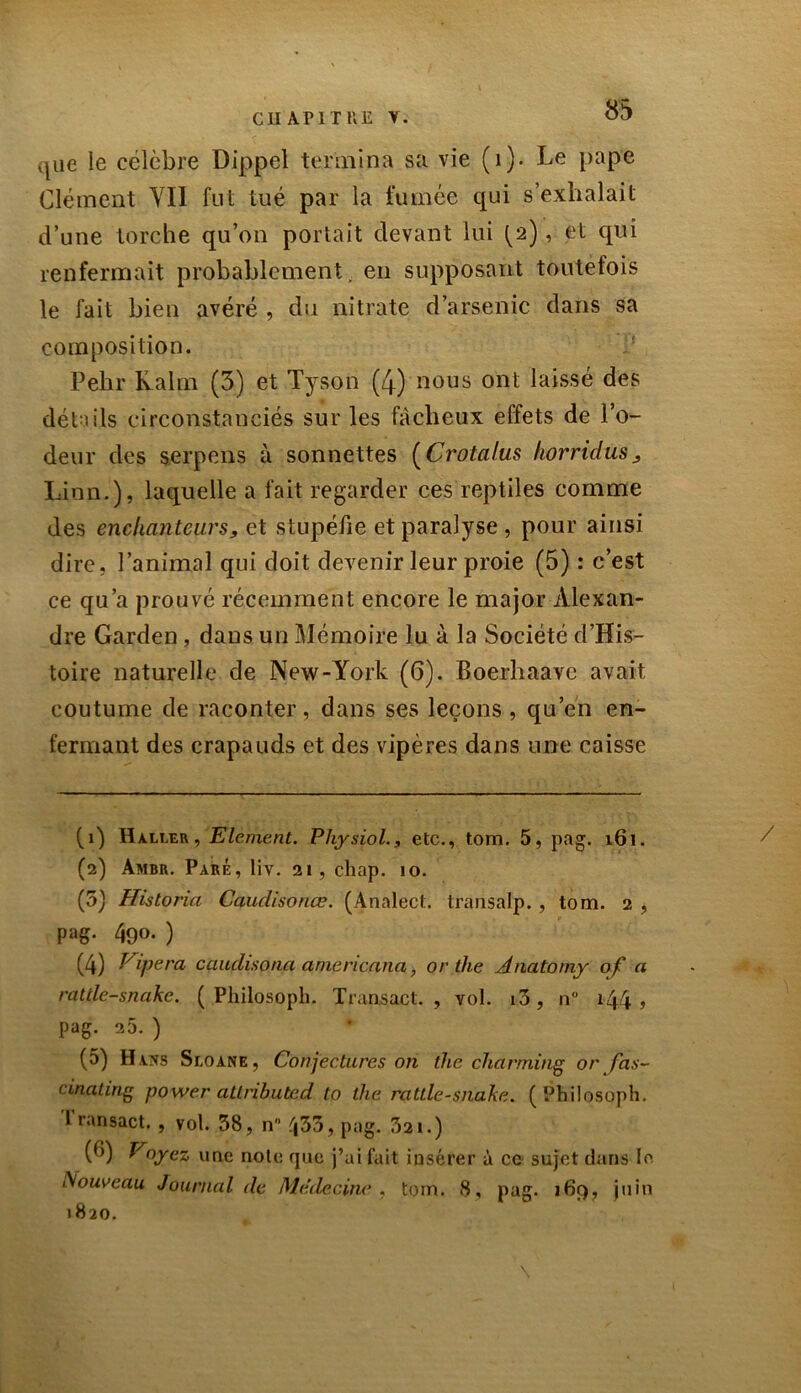 que le célèbre Dippel termina sa vie (1). Le pape Clément YI1 fut tué par la fumée qui s’exhalait d’une torche qu’on portait devant lui fa), et qui renfermait probablement, en supposant toutefois le fait bien avéré , du nitrate d’arsenic dans sa composition. Pehr Kalm (5) et Tyson (4) nous ont laissé des détails circonstanciés sur les fâcheux effets de l’o- deur des serpens à sonnettes (Crotalus horridus. Lion.), laquelle a fait regarder ces reptiles comme des enchanteurs, et stupéfie et paralyse , pour ainsi dire, l’animal qui doit devenir leur proie (5) : c’est ce qu’a prouvé récemment encore le major Alexan- dre Garden, dans un Mémoire lu à la Société d’His- toire naturelle de New-York (6). Boerhaave avait, coutume de raconter, dans ses leçons , qu’en en- fermant des crapauds et des vipères dans une caisse fi) Haller, Elément. Physiol., etc., tom. 5, pag. 161. / (2) Ambr. Paré, liv. 21, chap. 10. (5) Hisloria Caudisonœ. (Analect. transalp., tom. 2 , pag. 490. ) (4) Ripera caudisona cime ricana, or the Anatomy of a ratile-snake. ( .Philosoph. Transacl. , vol. i3, n° i44 » pag. 2 5. ) (5) Havs Sloane, Conjectures on the charming or fas- cinating power attrihuted to the rattle-snake. f Philosoph. I ransact. , vol. 38, n° ^33, pag. 321.) (0) Voyez une noie que j’ai fait insérer à ce sujet dans le Nouveau Journal de Médecine. , tom. 8, pag. 169, juin 1820. \