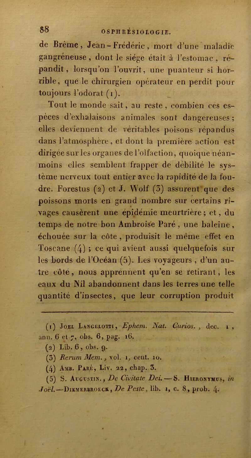 de Brème, Jean - Frédéric, mort d’une maladie gangréneuse , dont le siège était à l’estomac , ré- pandit, lorsqu’on l’ouvrit, une puanteur si hor- rible, que le chirurgien opérateur en perdit pour toujours l’odorat (1). Tout le monde sait, au reste, combien ces es- pèces d’exhalaisons animales sont dangereuses; elles deviennent de véritables poisons répandus dans l’atmosphère, et dont la première action est dirigée sur les organes de l’olfaction, quoique néan- moins elles semblent frapper de débilité le sys- tème nerveux tout entier avec la rapidité de la fou- dre. Forestus (2) et J. Wolf (3) assurent que des poissons morts en grand nombre sur certains ri- vages causèrent une épidémie meurtrière ; et, du temps de notre bon Ambroise Paré, une baleine, échouée sur la côte , produisit le même effet en Toscane (4) ; ce qui avient aussi quelquefois sur les bords de l’Océan (5). Les voyageurs , d’un au- tre côté, nous apprennent qu’en se retirant, les eaux du Nil abandonnent dans les terres une telle quantité d’insectes, que leur corruption produit (1) Joël Langelotti, Ephem. Nat. Curios. , tlec. 1 , ann. 6 et 7, obs. 6, pag. 16. (2) Lib. 6, obs. 9. (3) Rerum Mem., vol. 1, cent. 10. (4) Amb. Paré, Liv. 22, chap. 3. (5) S. Augustin. , De Civ.itate Dei. — S. Hieronymus, in Joël.—Dikmerbroeck, De Peste, lib. 1, 0. 8, prob. 4-