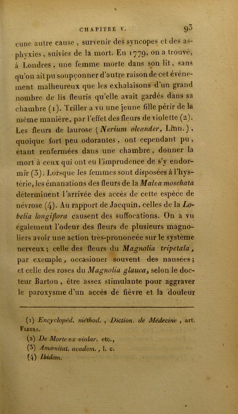 curie autre cause , survenir des syncopes et des as- phyxies, suivies de la mort. En 1779, on a trouvé, à Londres , une femme morte dans son lit, sans qu’on ait pu soupçonner d’autre raison de cet événe- ment malheureux que les exhalaisons d’un grand nombre de lis fleuris qu’elle avait gardes dans sa chambre (1). Triller a vu une jeune fille périr de la même manière, par l’effet des fleurs de violette (2). Les fleurs de laurose [Nerium oleander, Lfrin.), quoique fort peu odorantes, ont cependant pu , étant renfermées dans une chambre, donner la mort à ceux qui ont eu l’imprudence de s’y endor- mir (3). Lorsque les femmes sont disposées à l’hys- térie, les émanations des fleurs de la Malva moscliata déterminent l’arrivée des accès de cette espèce de névrose (4)- Au rapport de Jacquin, celles de la Lo- belia longiflora causent des suffocations. On a vu également l’odeur des fleurs de plusieurs magno- liers avoir une action très-prononcée sur le système nerveux; celle des fleurs du Magnolia tripetala, par exemple „ occasioner souvent des nausées ; et celle des roses du Magnolia glauca> selon le doc- teur Barton, être assez stimulante pour aggraver le paroxysme d’un accès de fièvre et la douleur (1) Encyclopéd. méthod. , Diction, de Médecine , art. Fledus. (2) De Morte ex violar. etc., (5) Amœnitat. academ., 1. (4) Ibidem.