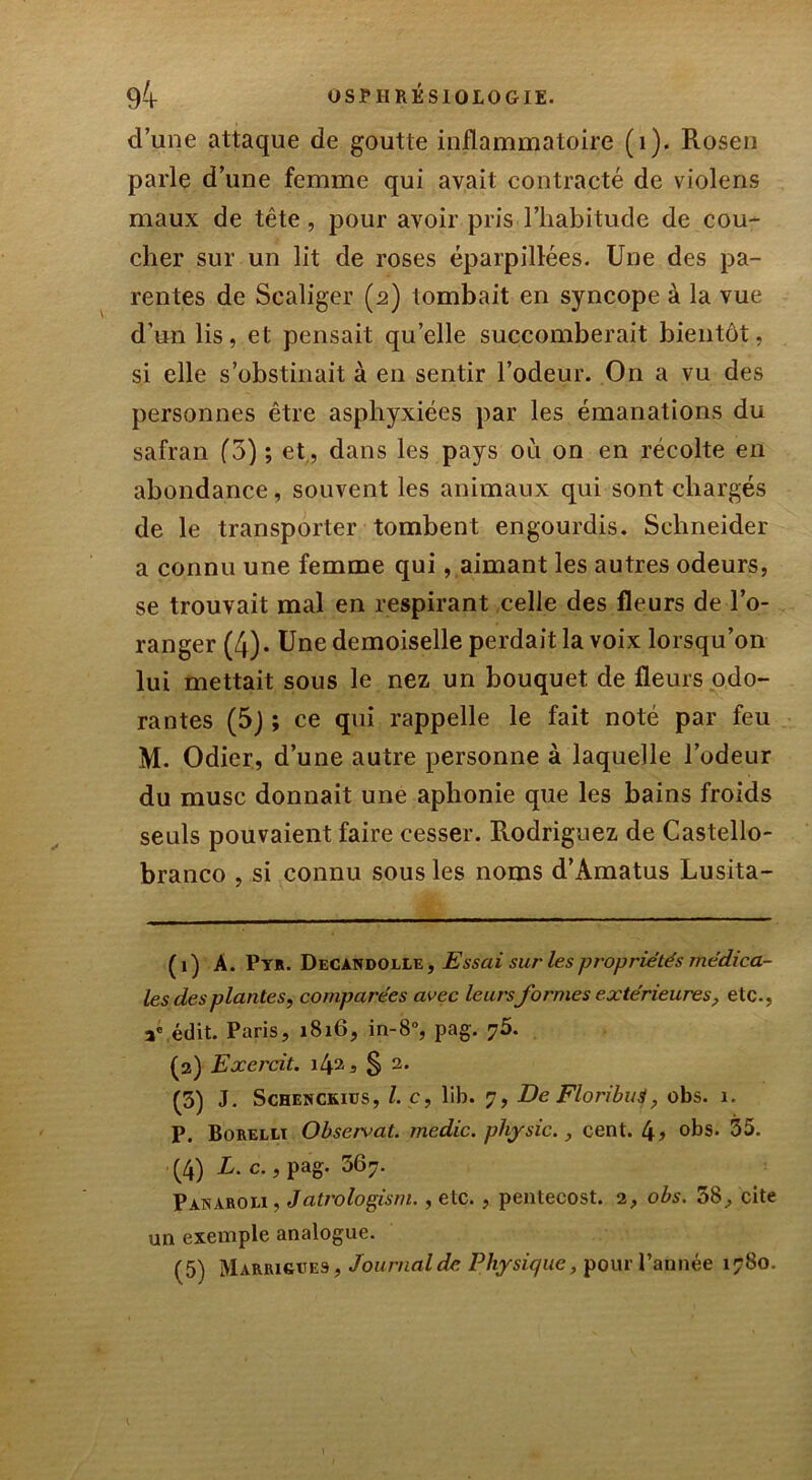 d’une attaque de goutte inflammatoire (i). Rosen parle d’une femme qui avait contracté de violens maux de tête, pour avoir pris l’habitude de cou- cher sur un lit de roses éparpillées. Une des pa- rentes de Scaliger (2) tombait en syncope à la vue d’un lis, et pensait qu’elle succomberait bientôt, si elle s’obstinait à en sentir l’odeur. O11 a vu des personnes être asphyxiées par les émanations du safran (3) ; et , dans les pays où on en récolte en abondance, souvent les animaux qui sont chargés de le transporter tombent engourdis. Schneider a connu une femme qui, aimant les autres odeurs, se trouvait mal en respirant celle des fleurs de l’o- ranger (4). Une demoiselle perdait la voix lorsqu’on lui mettait sous le nez un bouquet de fleurs odo- rantes (5) ; ce qui rappelle le fait noté par feu M. Odier, d’une autre personne à laquelle l’odeur du musc donnait une aphonie que les bains froids seuls pouvaient faire cesser. Rodriguez de Castello- branco , si connu sous les noms d’Amatus Lusita- ( 1 ) A. Pyr. Decandolle , Essai sur les propriétés médica- les des plantes, comparées avec leursformes extérieures, etc., ae édit. Paris, 1816, in-8°, pag. ?5. (2) Exercit. \l\‘ï, § 2. (5) J. Schenckiüs, le, lib. 7, De Floributf, obs. 1. P. Borelli Observât, medic. pliysic., cent. 4? °bs. 35. (4) L. c., pag. 367. Panaroei, Jatrologisiu., etc., pentecost. 2, obs. 38, cite un exemple analogue. (5) Marrigues, Journal de Physique, pour l’année 1780.