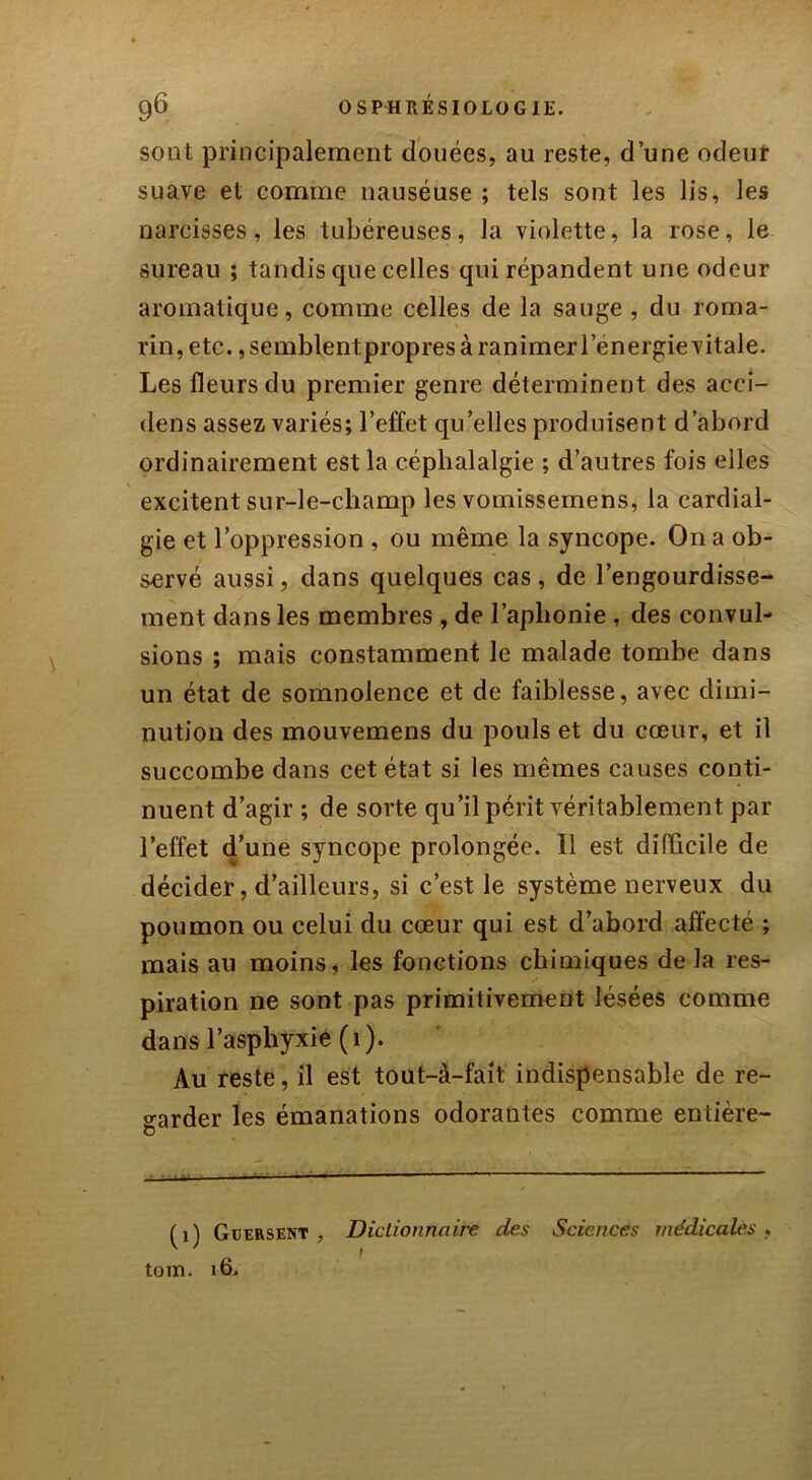 sont principalement douées, au reste, d’une odeur suave et comme nauséuse ; tels sont les lis, les narcisses, les tubéreuses, la violette, la rose, le sureau ; tandis que celles qui répandent une odeur aromatique, comme celles de la sauge , du roma- rin, etc., semblent propres à ranimer l’énergie vitale. Les fleurs du premier genre déterminent des acci- dens assez variés; l’effet qu elles produisent d’abord ordinairement est la céphalalgie ; d’autres fois elles excitent sur-le-champ les vomissemens, la cardial- gie et l’oppression , ou même la syncope. On a ob- servé aussi, dans quelques cas , de l’engourdisse- ment dans les membres , de l’aphonie , des convul- sions ; mais constamment le malade tombe dans un état de somnolence et de faiblesse, avec dimi- nution des mouvemens du pouls et du cœur, et il succombe dans cet état si les mêmes causes conti- nuent d’agir ; de sorte qu’il périt véritablement par l’effet d’une syncope prolongée. Il est difficile de décider, d’ailleurs, si c’est le système nerveux du poumon ou celui du cœur qui est d’abord affecté ; mais au moins, les fonctions chimiques de la res- piration ne sont pas primitivement lésées comme dans l’asphyxie (1). Au reste, il est tout-à-fait indispensable de re- garder les émanations odorantes comme entière- (1) Guersent , Dictionnaire des Sciences médicales , ' * i tom. 16.,