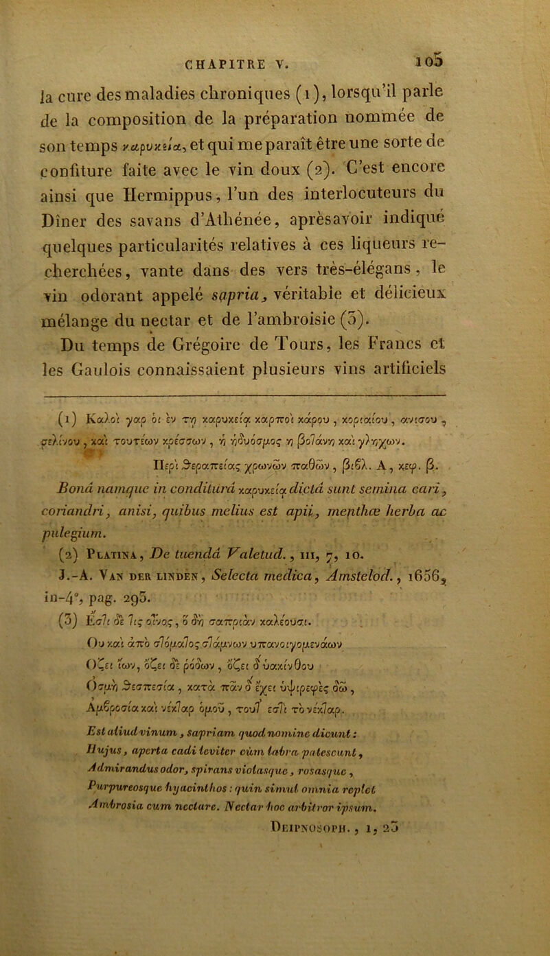 iq5 Ja cure des maladies chroniques (1), lorsqu’il parle de la composition de la préparation nommée de son temps y.apvxuee, et qui me paraît être une sorte de confiture faite avec le vin doux (2). C’est encore ainsi que Hermippus, l’un des interlocuteurs du Dîner des savans d’Athénée, aprèsavoir indiqué quelques particularités relatives à ces liqueurs re- cherchées, vante dans des vers très-élégans, le vin odorant appelé sapriavéritable et délicieux mélange du nectar et de l’ambroisie (5). Du temps de Grégoire de Tours, les Francs et les Gaulois connaissaient plusieurs vins artificiels (1) Ka).o£ ycrp bi èv tyj xapuxttq xapTzo't xoépou , xopcodov , avttrov , cù.tvov , xa'c TOUTEWV xptG7cov , r) ^0uô(7p.oç ■/) fôolâvr) xoii y)r,ywj. . Ilept S’EpaTTsi’aç jfpwvwv -rraGwv , j3iSÀ. A, xîcp. (3. Bond manque in conditiird xaouxaa diclâ sunt sernina cari, coriandri, anisi, quibus mclius est apii, mentliœ herba ac pulegium. (2) Plàtika, De tuençlâ Valetud., ni, 7, 10. 3.-À. Vas der lisdèn, Selccta medica, Àmstelod., i656, in-4°, pag. 295. (3) Éo7: Si h; oT-joç , 0 caTrptàv xaXeoüÆi. Ouxa't <z7ro cr7ôpa7o ç c7auvcov UTravoiyopîvacov O Te! (WV, oÇe£ pOOCOV , oÇ££ $ TJOtXivGoTJ ()7u'n S'£<77T£7!a , XOCTa 7CaV O £^££ Û\j/;p£<p£Ç Ow ^ Apëpûffiaxas V£x7ap ôp.ou , rou7 ect7c to V£x7ap. Est aiiudvinum , sapriam quodnominc dicunt: Hujus, aperta cadi ieviter cùm labra patescunt, Admirandusodor, spirans violasquc, rosasque, Purpwreosque hyucinthos : quin simul oinnia replet Ambrosia cum neelare. Nectar •hoc arbitvor ipsum. Deipnosoph. , 1,25