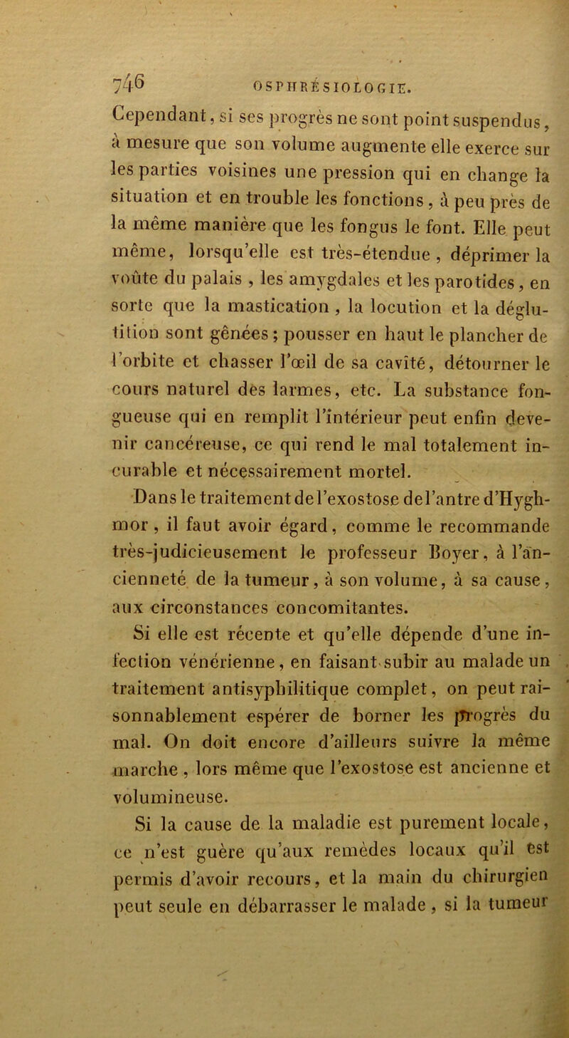 Cependant, si ses progrès ne sont point suspendus, a mesure que son volume augmente elle exerce sur les parties voisines une pression qui en change la situation et en trouble les fonctions, à peu près de la même manière que les fongus le font. Elle peut même, lorsqu’elle est très-étendue , déprimer la voûte du palais , les amygdales et les parotides, en sorte que la mastication , la locution et la déglu- tition sont gênées ; pousser en haut le plancher de l’orbite et chasser l’œil de sa cavité, détourner le cours naturel des larmes, etc. La substance fon- gueuse qui en remplit l’intérieur peut enfin deve- nir cancéreuse, ce qui rend le mal totalement in- curable et nécessairement mortel. Dans le traitement del’exostose del’antre d’Hygh- mor, il faut avoir égard, comme le recommande très-judicieusement le professeur Boyer, à l’an- cienneté de la tumeur, à son volume, à sa cause, aux circonstances concomitantes. Si elle est récente et qu’elle dépende d’une in- fection vénérienne, en faisant subir au malade un traitement antisyphilitique complet, on peut rai- sonnablement espérer de borner les progrès du mal. On doit encore d’ailleurs suivre la même marche , lors même que l’exostose est ancienne et volumineuse. Si la cause de la maladie est purement locale, ce n’est guère qu'aux remèdes locaux qu’il est permis d’avoir recours, et la main du chirurgien peut seule en débarrasser le malade, si la tumeur