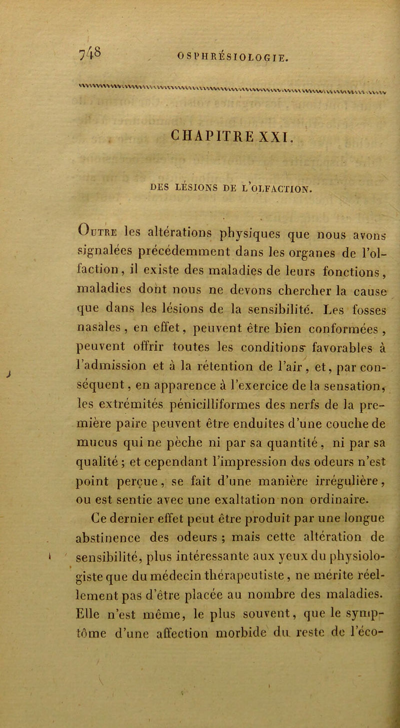 ^vwvvvvvvv^vvvvvv^w^vvw^vvvvv,^^vvvvwv^wvv^vvvvwvvtv^vvvv^ CHAPITRE XXI. DES LÉSIONS DE L’OLFACTION. Outre les altérations physiques que nous avons signalées précédemment dans les organes de l’ol- l'action, il existe des maladies de leurs fonctions, maladies dont nous ne devons chercher la cause que dans les lésions de la sensibilité. Les fosses nasales, en effet, peuvent être bien conformées, peuvent offrir toutes les conditions* favorables à l’admission et à la rétention de l’air, et, par con- séquent , en apparence à l’exercice de la sensation, les extrémités pénicilliformes des nerfs de la pre- mière paire peuvent être enduites d’une couche de mucus qui ne pèche ni par sa quantité, ni par sa qualité ; et cependant l’impression des odeurs n’est point perçue, se fait d’une manière irrégulière, ou est sentie avec une exaltation non ordinaire. Ce dernier effet peut être produit par une longue abstinence des odeurs ; mais cette altération de sensibilité, plus intéressante aux yeux du physiolo- » gisteque du médecin thérapeutiste , ne mérite réel- lement pas d’être placée au nombre des maladies. Elle n’est même, le plus souvent, que le symp- tôme d’une affection morbide du reste de l’éco- V i